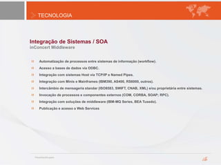 TECNOLOGIA
Integração de Sistemas / SOA
inConcert Middleware
Automatização de processos entre sistemas de informação (workflow).
Acesso a bases de dados vía ODBC.
Integração com sistemas Host vía TCP/IP e Named Pipes.
Integração com Minis e Mainframes (IBM390, AS400, RS6000, outros).
Intercâmbio de mensageria standar (ISO8583, SWIFT, CNAB, XML) e/ou proprietária entre sistemas.
Invocação de processos e componentes externos (COM, CORBA, SOAP; RPC).
Integração com soluções de middleware (IBM-MQ Series, BEA Tuxedo).
Publicação e acesso a Web Services
 