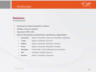 TECNOLOGIA
Relatórios
Informação ao instante estatística e histórica
Detalhes, resumos e gráficas
Exportável a PDF e CSV
Mais de 100 relatórios pre-desenhados, classificados e segmentados:
 Chamadas: Agente / Campanha / Supervisor, Recebidas / Realizadas
 Chats: Agente / Campanha, Início/ Fim
 E-Mails: Agente / Campanha, Recebidos / Enviados
 Faxes: Agente / Campanha, Recebidos / Enviados
 Discagem: Contact Rate / Listas, Estadísticas por Campanha
 IVR: Campanha / Detalhe / Resumo
 Estados: Agente / Campanha / Supervisor
Caraterísticas
 