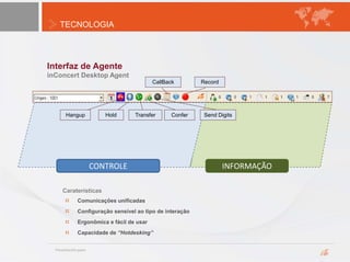 TECNOLOGIA
Interfaz de Agente
inConcert Desktop Agent
Hangup Hold Transfer Confer Send Digits
CallBack Record
Comunicações unificadas
Configuração sensível ao tipo de interação
Ergonômica e fácil de usar
Capacidade de “Hotdesking”
Caraterísticas
CONTROLE INFORMAÇÃO
 
