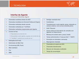 TECNOLOGIA
Interfaz de Agente
inConcert Desktop Agent
Chamadas recebidas diretas do ACD
Chamadas recebidas de inConcert Outbound Engine
Chamadas realizadas desde console
Chamadas realizadas por “Call Back
Chamadas realizadas programadas pelo Agente
Correio de Voz:
Reproduzir um correio de voz
Encaminhar a outro agente, ou grupo, um correio de voz
“Call Back” a partir de um correio de voz
Interações de E-mail.
Solicitudes de Web Chat
Co-browsing (URL Push).
Web Call-Back
Fax
SMS
Desligar chamada atual
Conferência
Transferências a outro agente, grupo, extensão ou
número externo, com ou sem consulta prévia
Hold / Resume
Iniciar sesão de Chat interno de consulta com
Agentes ou Supervisores
Mudança de estado (ativo, pausa, break)
Tempo administrativo (“wrap-up time” / “ACW”)
Gravação de chamadas a demanda
Reprogramar chamada
Chamadas em espera em ACD
Chamadas abandonadas
Resumo de interações multimídia
Tempo de conversação
 