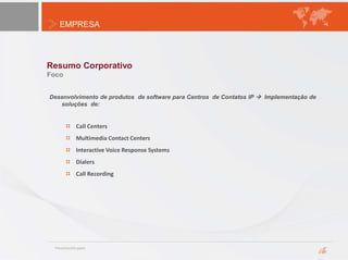 EMPRESA
Resumo Corporativo
Foco
Desenvolvimento de produtos de software para Centros de Contatos IP  Implementação de
soluções de:
Call Centers
Multimedia Contact Centers
Interactive Voice Response Systems
Dialers
Call Recording
 