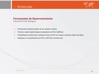 TECNOLOGIA
Ferramentas de Desenvolvimento
inConcert Flow Designer
Ferramenta de desenho gráfico de uso simples e intuitivo
Permite a rápida implementação de aplicativos de IVR e CallFlows
Possibilidade de desenvolver complexos fluxos de IVR com acesso a diversas origens de dados
Mudanças no comportamento do IVR ou Call Flow em tempo real
 