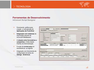 TECNOLOGIA
Ferramentas de Desenvolvimento
inConcert Script Designer
Ferramenta gráfica para
criação e manutenção de
Aplicações de Front-End
Integração com sistemas de
informação através de
inConcert Middleware,
A relação entre formulários e
campanhas é feita desde
Interfaz de Administração
Função de screen-pop em
transferência ao Agente
Integração com ferramenta de
configuração de textos de
diálogo dinâmicos
 