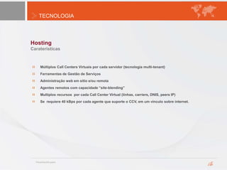TECNOLOGIA
Hosting
Caraterísticas
Múltiplos Call Centers Virtuais por cada servidor (tecnologia multi-tenant)
Ferramentas de Gestão de Serviços
Administração web em sitio e/ou remota
Agentes remotos com capacidade “site-blending”
Multiplos recursos por cada Call Center Virtual (línhas, carriers, DNIS, peers IP)
Se requiere 40 kBps por cada agente que suporte o CCV, em um vínculo sobre internet.
 
