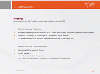 TECNOLOGIA
Hosting
Administração de Plataforma vs. Administração de CCV
Administração de Call Center Virtual
Administra SEU própio Call Center
Interfaz web para
Administrar Usuários e Campanhas
Acesso unificado a todas as Ferramentas e Funcionalidades de Administração
Administração de Plataforma
Proveedor de Serviços que Administra Call Centers Virtuais para outros lugares e terceiras empresas
Orientado a “hosting” de Tecnologia de Call Center e “multi tenants”
Faz o abastecimento dos recursos (linhas telefônicas, DID’s, Licenças, etc.)
 