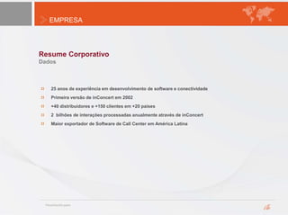 EMPRESA
Resume Corporativo
Dados
25 anos de experiência em desenvolvimento de software e conectividade
Primeira versão de inConcert em 2002
+40 distribuidores e +150 clientes em +20 países
2 bilhões de interações processadas anualmente através de inConcert
Maior exportador de Software de Call Center em América Latina
 