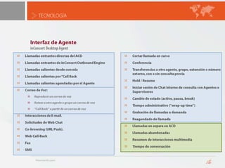 TECNOLOGÍAOutbound EngineSistema de Marcación PredictivoAnálisis Call Progress, detecta y descartaNo atiendeTono de ocupadoFuera de ServicioHerramienta de Administración de Listas de Llamadas y Reglas de MarcaciónHerramienta de Importación y Gestión de ContactosCumple con regulaciones DNC (“Lista No Llame”)Manejo de múltiples husos horariosScreen-pop de aplicativos de gestión en PC del agenteIntegrado a:inConcert ACD, permitiendo transferir la llamada al agente idóneoinConcert Middleware, pudiendo integrarse con sistemas de información distribuidosSupervisión en Tiempo Real y Ajuste Fino de velocidad de marcación