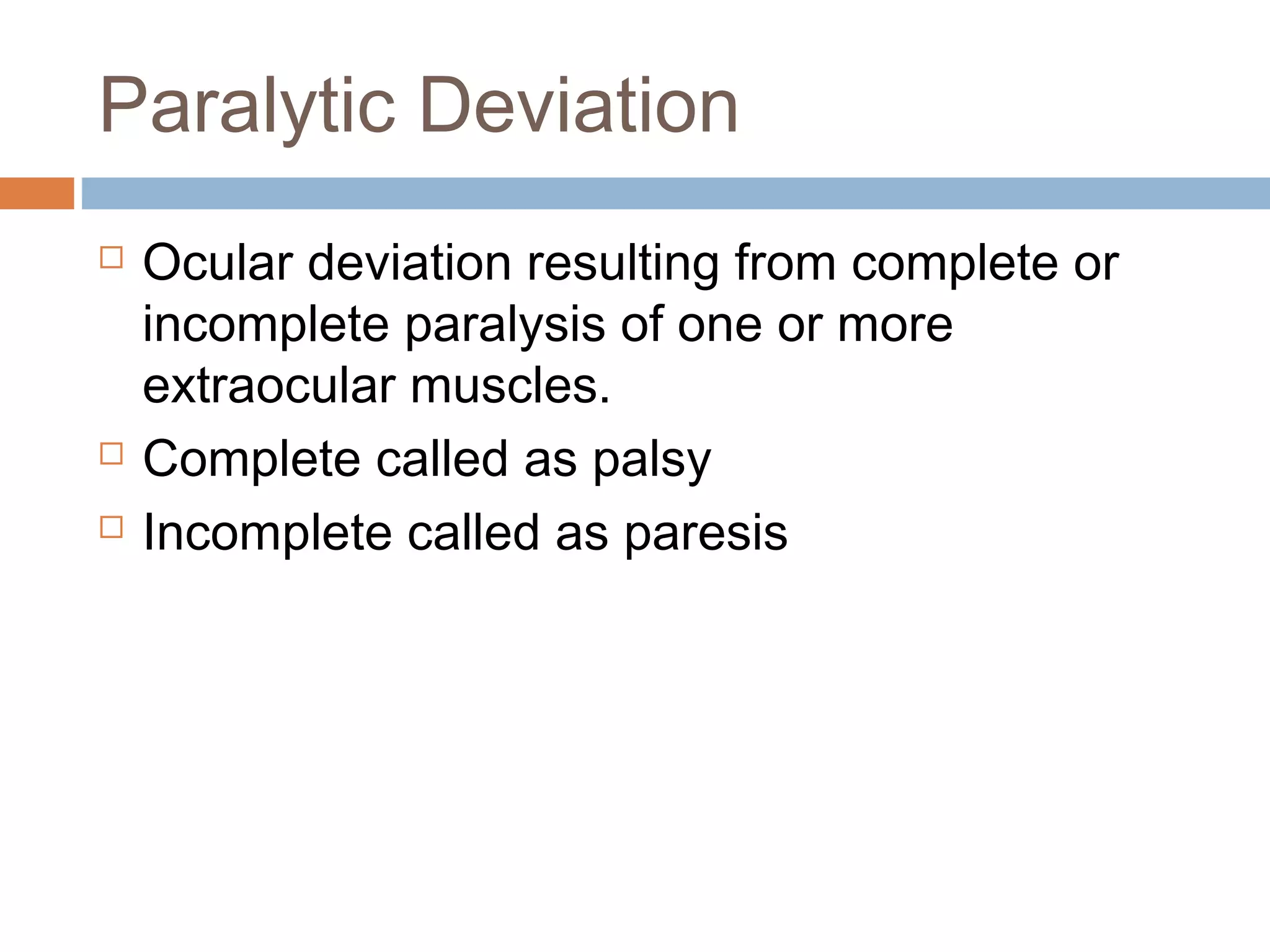 Paralytic Deviation
 Ocular deviation resulting from complete or
incomplete paralysis of one or more
extraocular muscles.
 Complete called as palsy
 Incomplete called as paresis
 