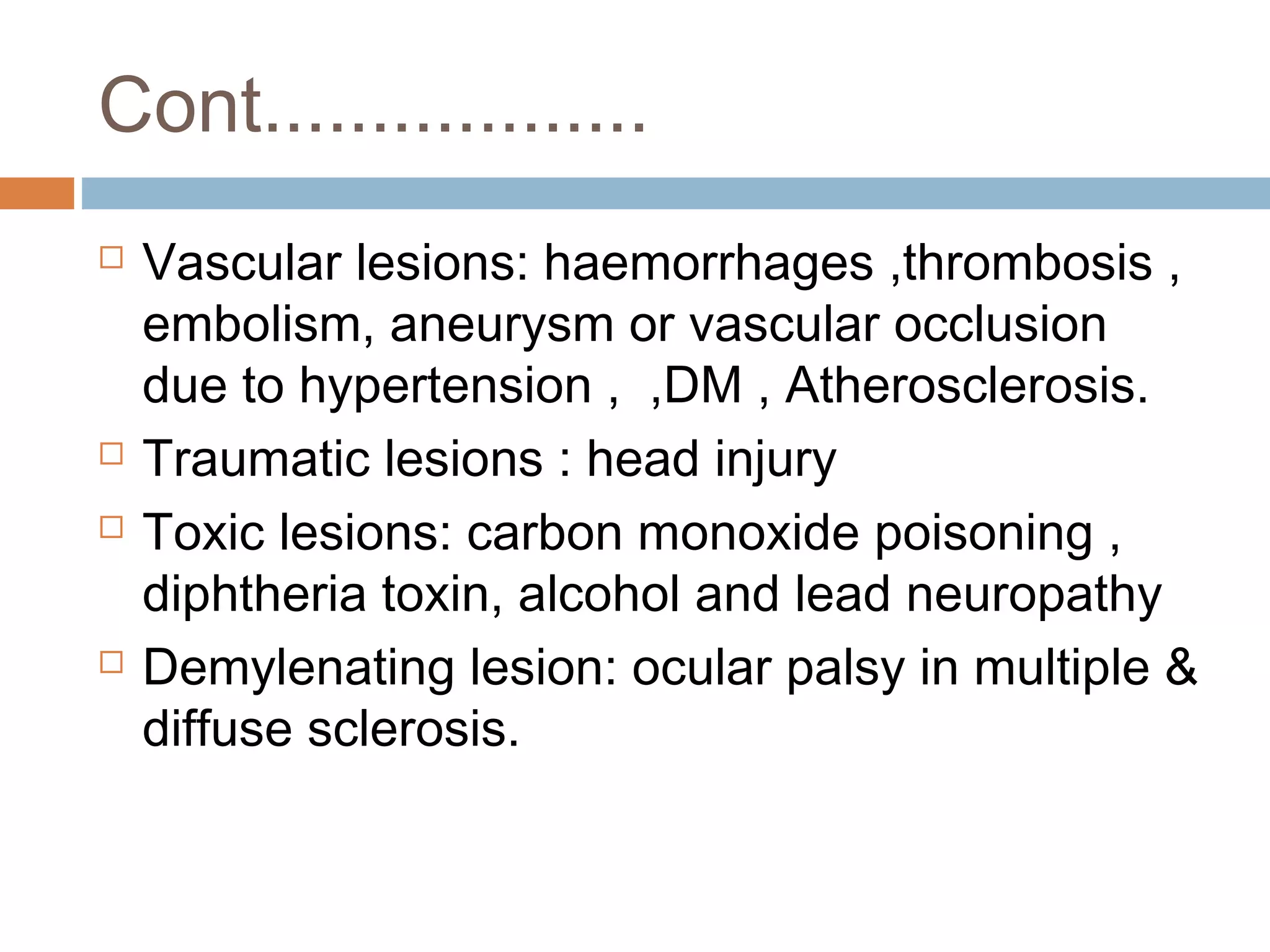Cont..................
 Vascular lesions: haemorrhages ,thrombosis ,
embolism, aneurysm or vascular occlusion
due to hypertension , ,DM , Atherosclerosis.
 Traumatic lesions : head injury
 Toxic lesions: carbon monoxide poisoning ,
diphtheria toxin, alcohol and lead neuropathy
 Demylenating lesion: ocular palsy in multiple &
diffuse sclerosis.
 