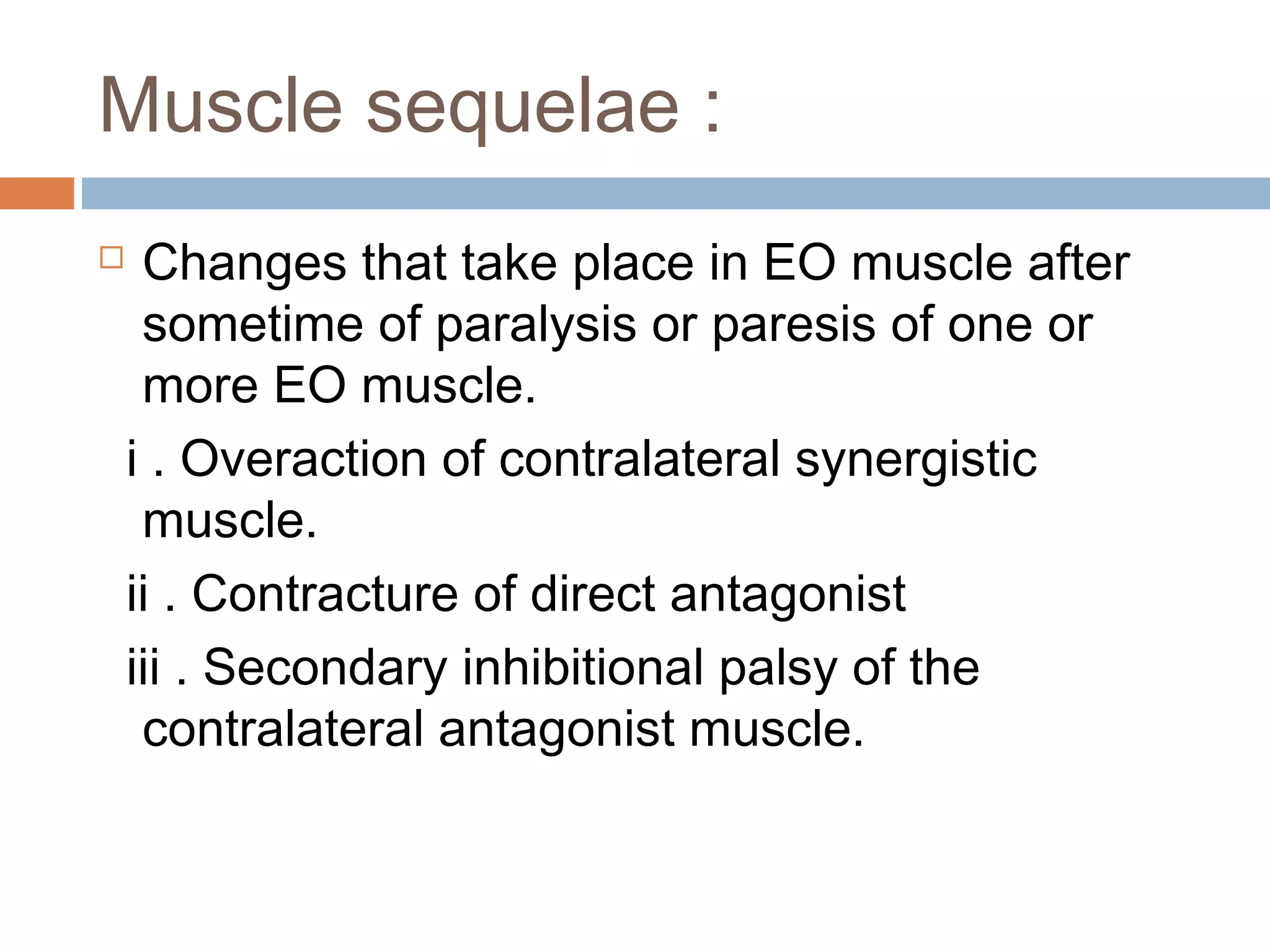 Muscle sequelae :
 Changes that take place in EO muscle after
sometime of paralysis or paresis of one or
more EO muscle.
i . Overaction of contralateral synergistic
muscle.
ii . Contracture of direct antagonist
iii . Secondary inhibitional palsy of the
contralateral antagonist muscle.
 