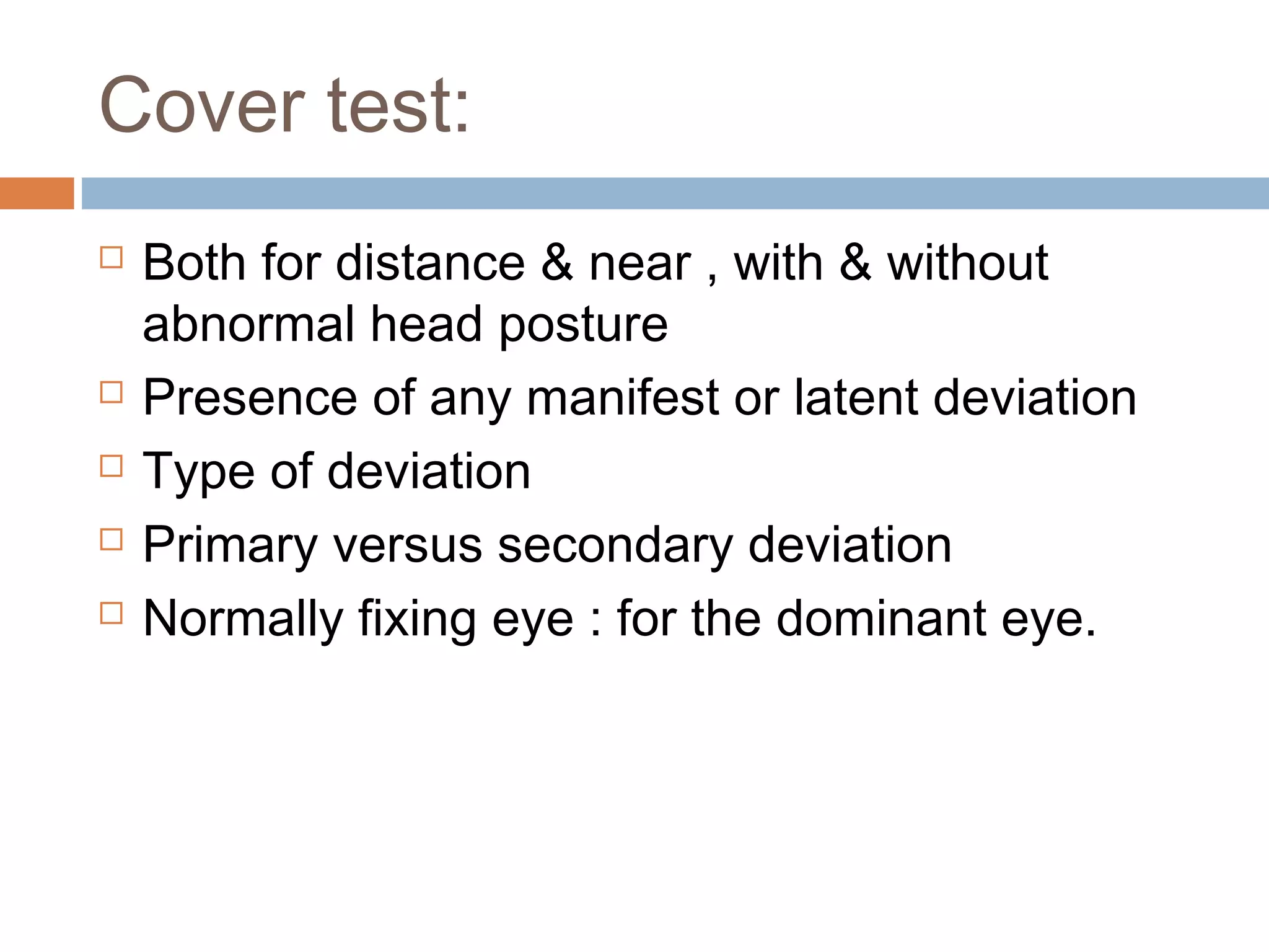 Cover test:
 Both for distance & near , with & without
abnormal head posture
 Presence of any manifest or latent deviation
 Type of deviation
 Primary versus secondary deviation
 Normally fixing eye : for the dominant eye.
 