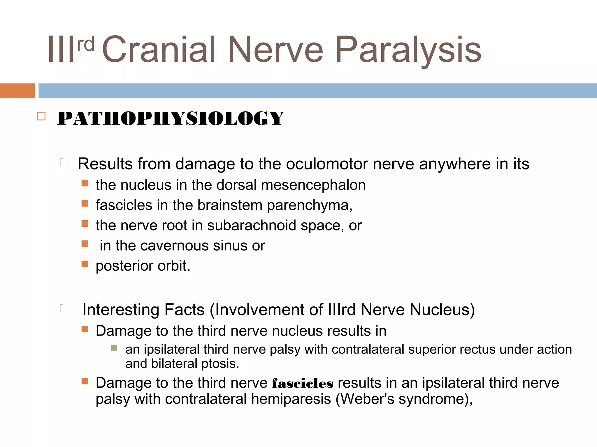 IIIrd
Cranial Nerve Paralysis
 PATHOPHYSIOLOGY
 Results from damage to the oculomotor nerve anywhere in its
 the nucleus in the dorsal mesencephalon
 fascicles in the brainstem parenchyma,
 the nerve root in subarachnoid space, or
 in the cavernous sinus or
 posterior orbit.
 Interesting Facts (Involvement of IIIrd Nerve Nucleus)
 Damage to the third nerve nucleus results in
 an ipsilateral third nerve palsy with contralateral superior rectus under action
and bilateral ptosis.
 Damage to the third nerve fascicles results in an ipsilateral third nerve
palsy with contralateral hemiparesis (Weber's syndrome),
 
