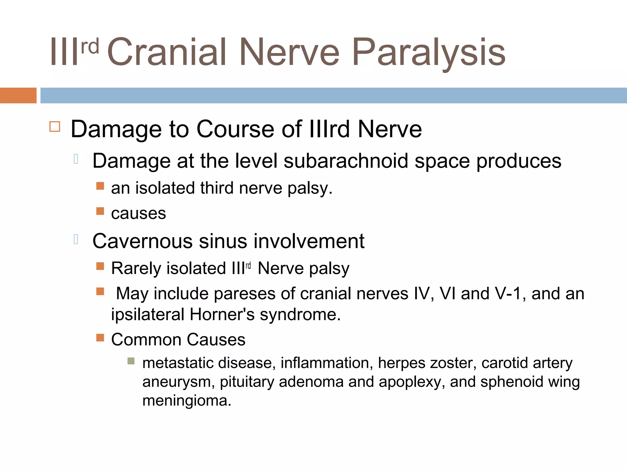 IIIrd
Cranial Nerve Paralysis
 Damage to Course of IIIrd Nerve
 Damage at the level subarachnoid space produces
 an isolated third nerve palsy.
 causes
 Cavernous sinus involvement
 Rarely isolated IIIrd
Nerve palsy
 May include pareses of cranial nerves IV, VI and V-1, and an
ipsilateral Horner's syndrome.
 Common Causes
 metastatic disease, inflammation, herpes zoster, carotid artery
aneurysm, pituitary adenoma and apoplexy, and sphenoid wing
meningioma.
 