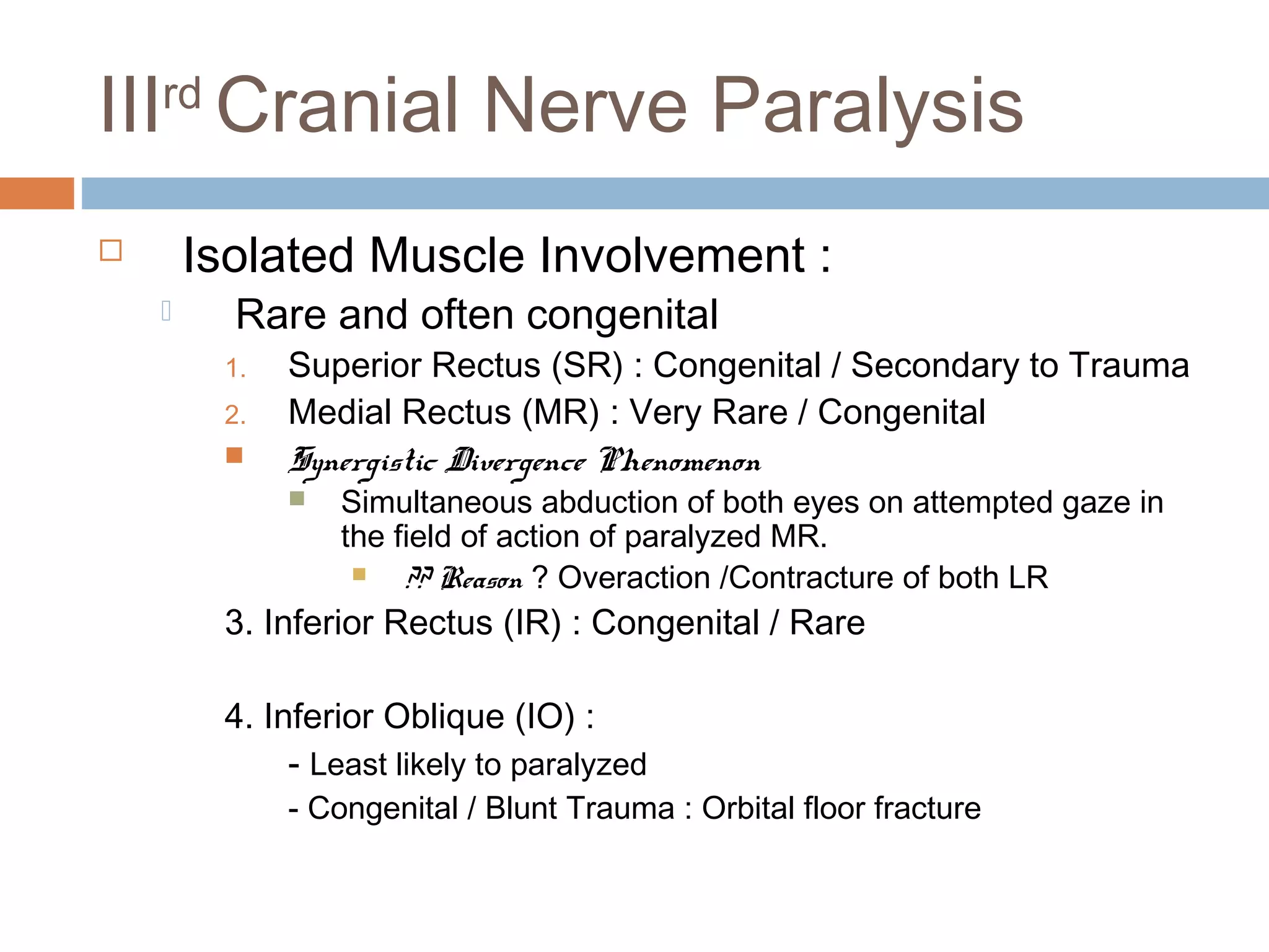 IIIrd
Cranial Nerve Paralysis
 Isolated Muscle Involvement :
 Rare and often congenital
1. Superior Rectus (SR) : Congenital / Secondary to Trauma
2. Medial Rectus (MR) : Very Rare / Congenital
 Synergistic Divergence Phenomenon
 Simultaneous abduction of both eyes on attempted gaze in
the field of action of paralyzed MR.
 ?? Reason ? Overaction /Contracture of both LR
3. Inferior Rectus (IR) : Congenital / Rare
4. Inferior Oblique (IO) :
- Least likely to paralyzed
- Congenital / Blunt Trauma : Orbital floor fracture
 
