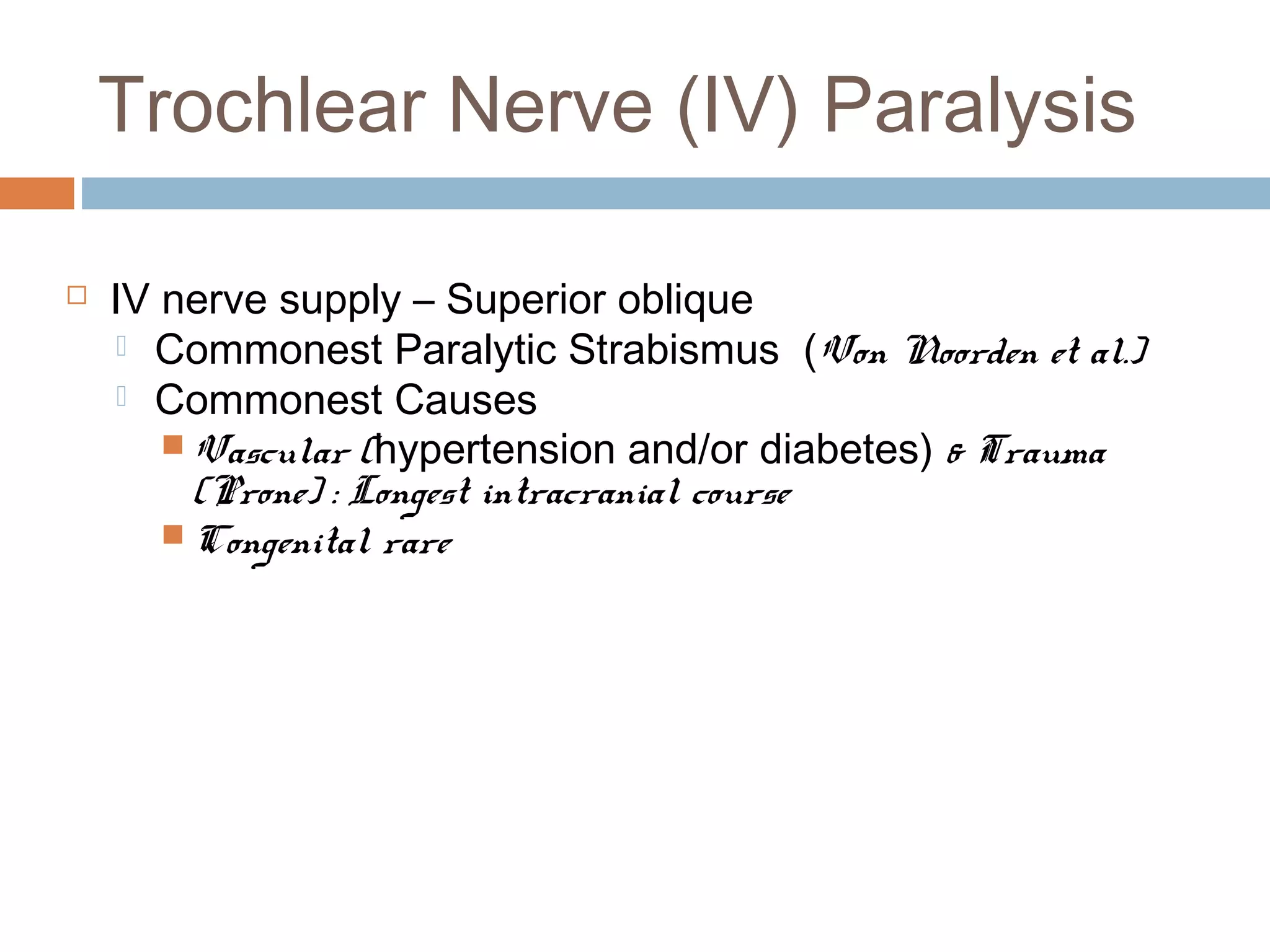 Trochlear Nerve (IV) Paralysis
 IV nerve supply – Superior oblique
 Commonest Paralytic Strabismus (Von Noorden et al.)
 Commonest Causes
 Vascular (hypertension and/or diabetes) & Trauma
(Prone) : Longest intracranial course
 Congenital rare
 