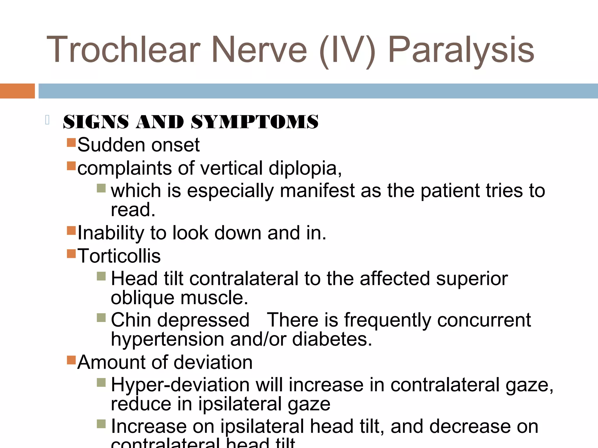 Trochlear Nerve (IV) Paralysis
 SIGNS AND SYMPTOMS
Sudden onset
complaints of vertical diplopia,
 which is especially manifest as the patient tries to
read.
Inability to look down and in.
Torticollis
 Head tilt contralateral to the affected superior
oblique muscle.
 Chin depressed There is frequently concurrent
hypertension and/or diabetes.
Amount of deviation
 Hyper-deviation will increase in contralateral gaze,
reduce in ipsilateral gaze
 Increase on ipsilateral head tilt, and decrease on
 