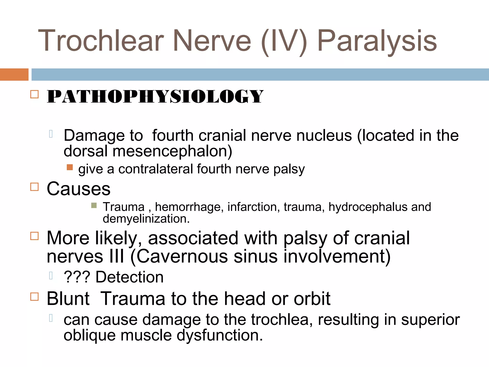 Trochlear Nerve (IV) Paralysis
 PATHOPHYSIOLOGY
 Damage to fourth cranial nerve nucleus (located in the
dorsal mesencephalon)
 give a contralateral fourth nerve palsy
 Causes
 Trauma , hemorrhage, infarction, trauma, hydrocephalus and
demyelinization.
 More likely, associated with palsy of cranial
nerves III (Cavernous sinus involvement)
 ??? Detection
 Blunt Trauma to the head or orbit
 can cause damage to the trochlea, resulting in superior
oblique muscle dysfunction.
 