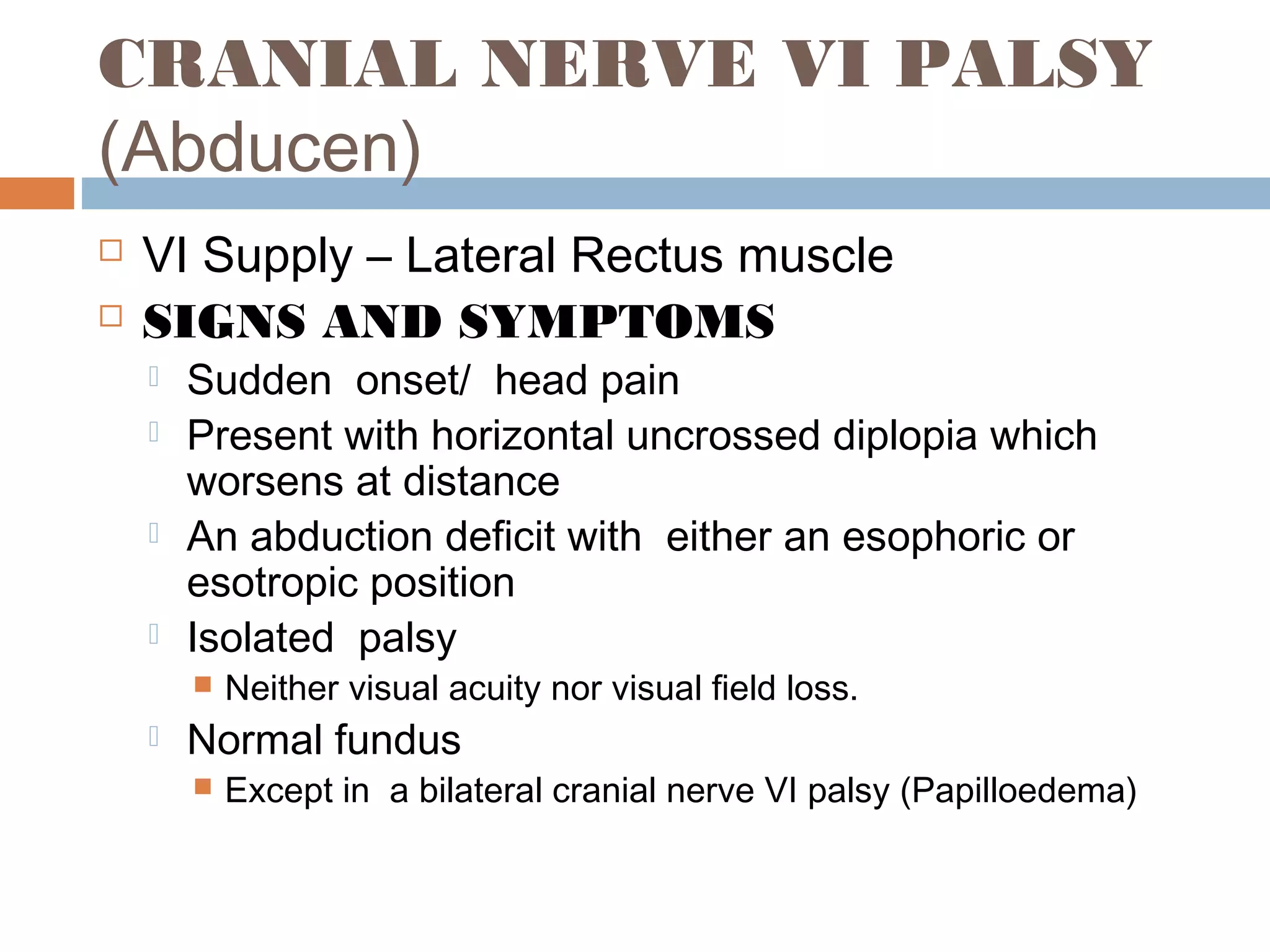 CRANIAL NERVE VI PALSY
(Abducen)
 VI Supply – Lateral Rectus muscle
 SIGNS AND SYMPTOMS
 Sudden onset/ head pain
 Present with horizontal uncrossed diplopia which
worsens at distance
 An abduction deficit with either an esophoric or
esotropic position
 Isolated palsy
 Neither visual acuity nor visual field loss.
 Normal fundus
 Except in a bilateral cranial nerve VI palsy (Papilloedema)
 