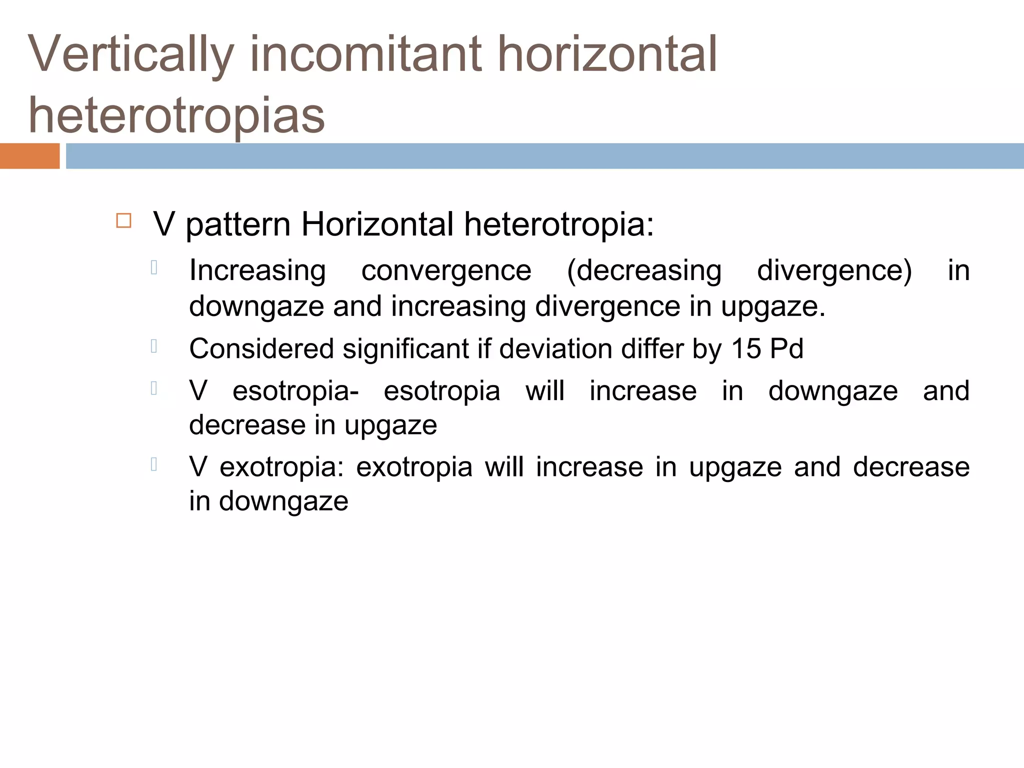 Vertically incomitant horizontal
heterotropias
 V pattern Horizontal heterotropia:
 Increasing convergence (decreasing divergence) in
downgaze and increasing divergence in upgaze.
 Considered significant if deviation differ by 15 Pd
 V esotropia- esotropia will increase in downgaze and
decrease in upgaze
 V exotropia: exotropia will increase in upgaze and decrease
in downgaze
 