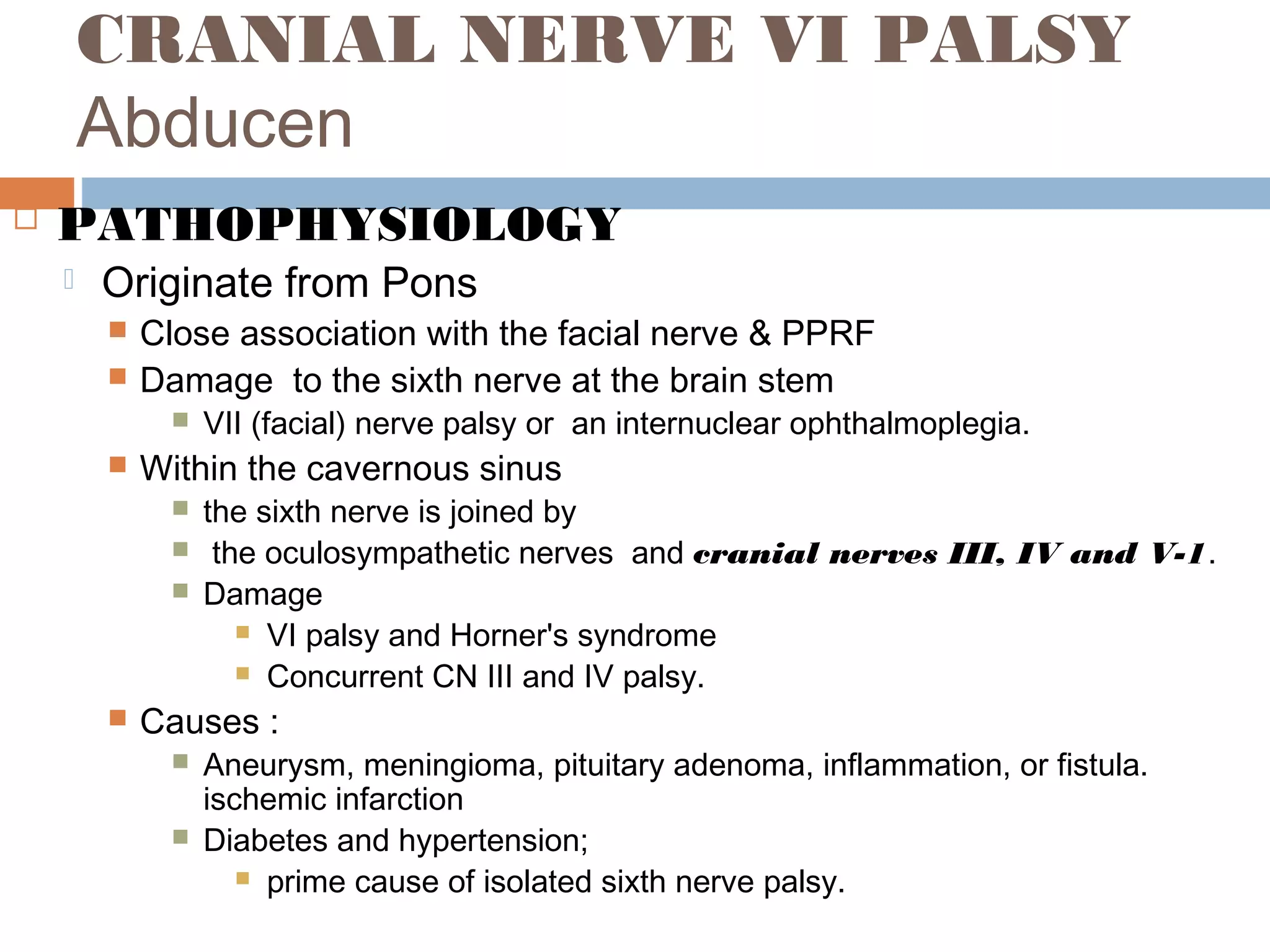 CRANIAL NERVE VI PALSY
Abducen
 PATHOPHYSIOLOGY
 Originate from Pons
 Close association with the facial nerve & PPRF
 Damage to the sixth nerve at the brain stem
 VII (facial) nerve palsy or an internuclear ophthalmoplegia.
 Within the cavernous sinus
 the sixth nerve is joined by
 the oculosympathetic nerves and cranial nerves III, IV and V-1.
 Damage
 VI palsy and Horner's syndrome
 Concurrent CN III and IV palsy.
 Causes :
 Aneurysm, meningioma, pituitary adenoma, inflammation, or fistula.
ischemic infarction
 Diabetes and hypertension;
 prime cause of isolated sixth nerve palsy.
 