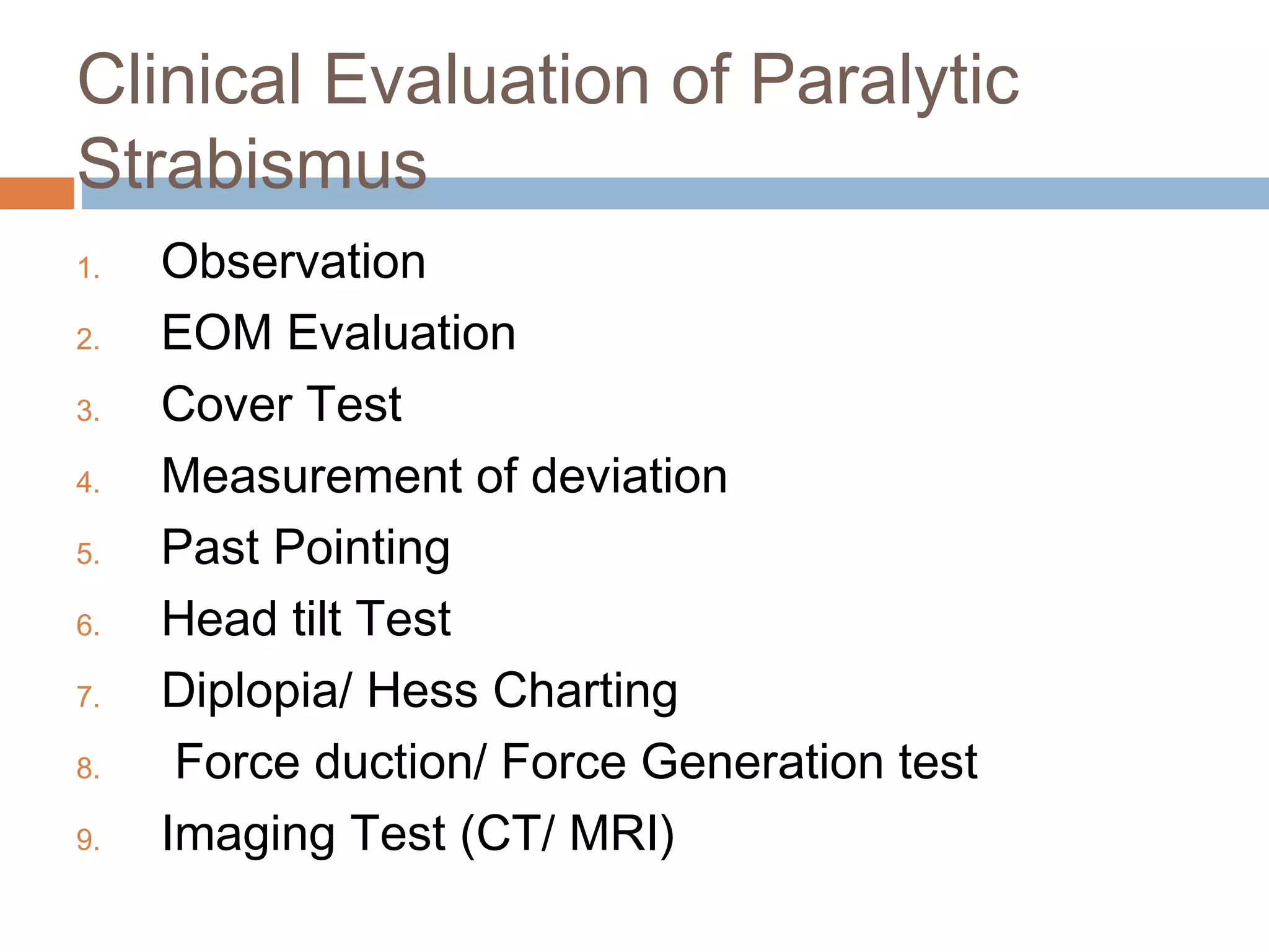 Clinical Evaluation of Paralytic
Strabismus
1. Observation
2. EOM Evaluation
3. Cover Test
4. Measurement of deviation
5. Past Pointing
6. Head tilt Test
7. Diplopia/ Hess Charting
8. Force duction/ Force Generation test
9. Imaging Test (CT/ MRI)
 