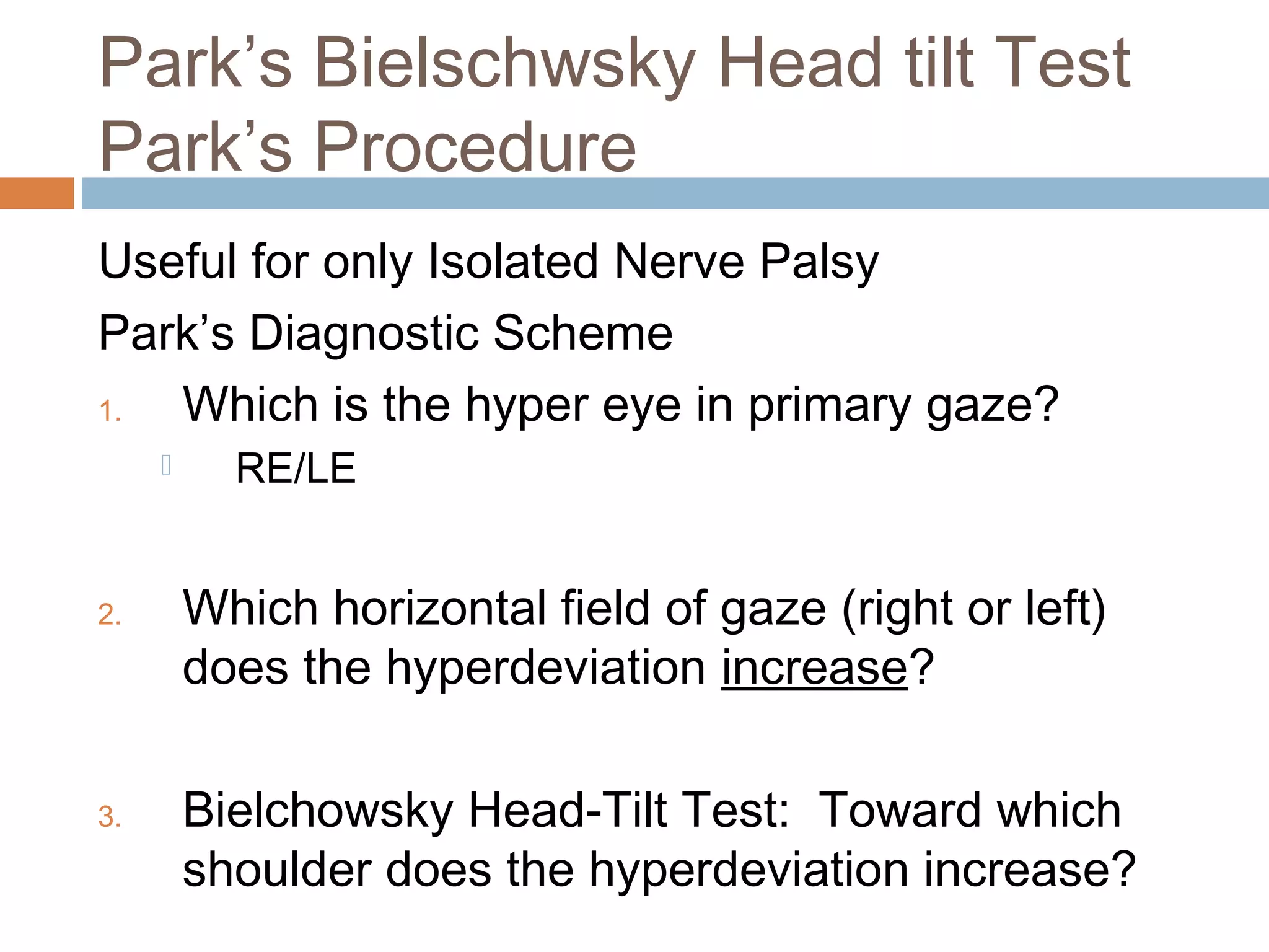 Park’s Bielschwsky Head tilt Test
Park’s Procedure
Useful for only Isolated Nerve Palsy
Park’s Diagnostic Scheme
1. Which is the hyper eye in primary gaze?
 RE/LE
2. Which horizontal field of gaze (right or left)
does the hyperdeviation increase?
3. Bielchowsky Head-Tilt Test: Toward which
shoulder does the hyperdeviation increase?
 