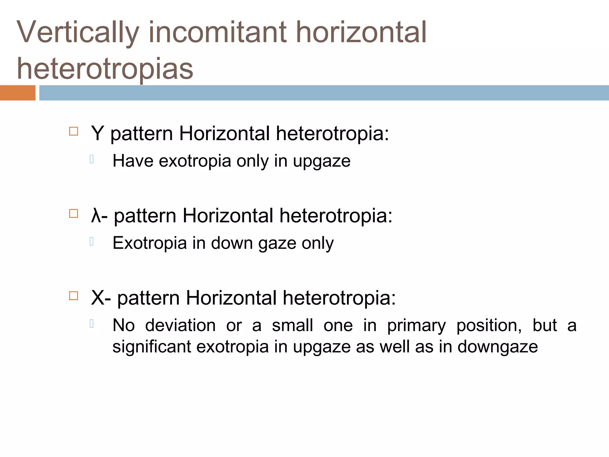 Vertically incomitant horizontal
heterotropias
 Y pattern Horizontal heterotropia:
 Have exotropia only in upgaze
 λ- pattern Horizontal heterotropia:
 Exotropia in down gaze only
 X- pattern Horizontal heterotropia:
 No deviation or a small one in primary position, but a
significant exotropia in upgaze as well as in downgaze
 
