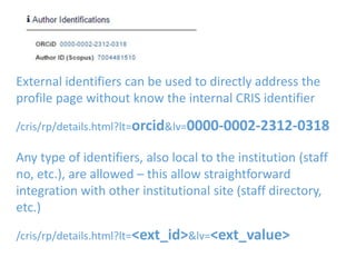External identifiers can be used to directly address the
profile page without know the internal CRIS identifier
/cris/rp/details.html?lt=orcid&lv=0000-0002-2312-0318
Any type of identifiers, also local to the institution (staff
no, etc.), are allowed – this allow straightforward
integration with other institutional site (staff directory,
etc.)
/cris/rp/details.html?lt=<ext_id>&lv=<ext_value>
 