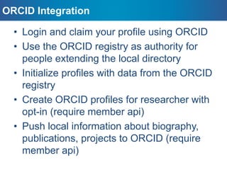 • Login and claim your profile using ORCID
• Use the ORCID registry as authority for
people extending the local directory
• Initialize profiles with data from the ORCID
registry
• Create ORCID profiles for researcher with
opt-in (require member api)
• Push local information about biography,
publications, projects to ORCID (require
member api)
ORCID Integration
 