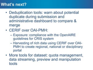 • Deduplication tools: warn about potential
duplicate during submission and
administrative dashboard to compare &
merge
• CERIF over OAI-PMH:
– Exposure: compliance with the OpenAIRE
guidelines for CRIS system
– Harvesting of rich data using CERIF over OAI-
PMH to create regional, national or disciplinary
portal
• More tools for dataset: quota management,
data streaming, preview and manipulation
tools
What’s next?
 
