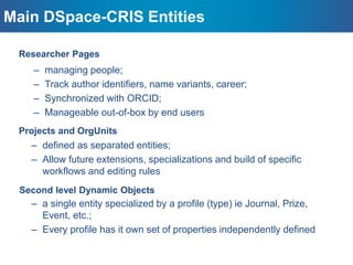 Main DSpace-CRIS Entities
– a single entity specialized by a profile (type) ie Journal, Prize,
Event, etc.;
– Every profile has it own set of properties independently defined
– managing people;
– Track author identifiers, name variants, career;
– Synchronized with ORCID;
– Manageable out-of-box by end users
– defined as separated entities;
– Allow future extensions, specializations and build of specific
workflows and editing rules
Researcher Pages
Projects and OrgUnits
Second level Dynamic Objects
 