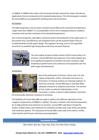 Heanjia Super-Metals Co., Ltd, Call- 12068907337. Web: www.super-metals.com
to 1090oC or 2000oF that makes a thermocouple the best material for using in the diverse
applications that are conducted at the elevated temperatures. The thermocouples insulated
by Inconel 600 are unsurpassed for profiling ovens and incinerators.
Jet Engines:-
The high temperature and corrosion resistant Inconel 600 can be machined at temperature
ranges more than 1000oF. It is incomparable in terms of its creeping resistance, oxidation
resistance and corrosion resistance at the elevated temperatures.
Due to these properties, alloy 600 is commonly used in the production of jet engine parts. In
the present time, fuel efficiency and competent drive are the essential factors that are
considered while aircraft engine design. The engineers for long, trust on the superalloy
Inconel for its excellent high temperature and stress corrosion features.
Aerospace Industry
The main engine of space shuttle consists of 65% Inconel alloy in its
structure. Inconel 600 alloy has broad use in the rocket engines due
to its significant properties of excellent corrosion resistance, high
temperature performance and sustenance of its properties over the
wide range of temperatures.
Incinerators
Due to the production of chromic, nitrous acid, iron and
copper compounds, nitrites, chromates and urea in an
Incinerator, its internal surfaces are intensely oxidized. To
avoid this corrosion, Inconel 600 alloy is used that offers
adequate resistance to oxidation and erosion. The content
of iron creates an external oxidizing layer on the
incinerator’s surface. It doesn’t allow oxidation more than
6% and provides extensive resistance to corrosion.
The flexibility of Inconel alloy 600 has made it usable in the different operations at the
cryogenic temperatures of 2000oF or 1095oC. The alloy is utilized in the chemical operations
for its high potential and resistance to corrosion. Inconel 600’s operations include the
heaters, bubble towers and condensers for treatment of fatty acids, tube sheets and abietic
acid treatment systems. The robustness of Inconel 600 is also used in the retorts, muffles,
roller hearths and furnaces and heat processing baskets.
Wire, wiremesh, strip, sheet, pipe, rod, pipe fittings and flanges.
Wire, Mesh, Rod, Bar, Tube, Pipe, Strip, Foil, Plate Sheet, Flanges
Available Forms
 