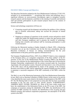 INCONET MIRA Concept and Objectives

The Barcelona Declaration adopted at the Euro-Mediterranean Conference 27-28/11/95,
included in its recommendations: “…recognizing that science and technology have a
significant influence on socio-economic development, agree to strengthen scientific
research capacity and development, contribute to the training of scientific and technical
staff and promote participation in joint research projects based on the creation of
scientific networks;”

Science and technology cooperation will focus on:

       Cromoting research and development and tackling the problem of the widening
       gap in scientific achievement, taking into account the principle of mutual
       advantage;

       Stepping up exchanges of experience in the scientific sectors and policies which
       might best enable the Mediterranean partners to reduce the gap between them
       and their European neighbours and to promote the transfer of technology;
       helping train scientific and technical staff by increasing participation in joint
       research projects.

Following the Ministerial meeting at Sophia Antipolis in March 1995, a Monitoring
Committee was set up; this Committee met for the first time immediately after the
Barcelona Conference. It focuses on making recommendations for the joint
implementation of the policy priorities agreed at Ministerial level.

The European Neighbourhood Policy, ENP, (Com (2004)373 final) is a key component
of the European policy, as it integrates components of the three “pillars” of the EU
structure. In the case of the Mediterranean Partner Countries (MPCs), the Barcelona
Process is the reference for the implementation of the Action Plans that will develop the
Strategic Partnership, complemented with the actions executed under the Association
Agreements with each partner country. Research and Innovation is one of the priorities
of the ENP, and it will be implemented by means of the opening of the European
Research Area (ERA) to MPC and by supporting the capacity building activities needed
to guarantee a successful integration of the S&T community of the MPCs within the
ERA.

The MoCo is one of the Monitoring Instruments of the Euro-Mediterranean Partnership.
In turn, MoCo acts as Steering Committee of MIRA Project. In the course of its activity
it has identified the main issues related to the hurdles for participation of the MPC in the
FP. The 9th Meeting held in Cairo proposed an action plan that has been successfully
developed in the last four years in some specific projects: EUROMEDANET,
ASBIMED, MED7, ESTIME, ERAMED, etc. Some of the most visible results have
been: the establishment of the Information Points on the FP in most of the MPC, the
campaigns of awareness among the stakeholder of the MPC, the identification of the
common EU-MPC priorities for research, the identification of the on-going and past
bilateral scientific and technical cooperation programmes, the description of the RTD
system in the MPC.



                                             1
 