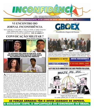 BELO HORIZONTE, 30 DE JUNHO DE 2016 - ANO XXII - Nº 228
AS FORÇAS ARMADAS TÊM O DEVER SAGRADO DE IMPEDIR,
A QUALQUER CUSTO, A IMPLANTAÇÃO DO COMUNISMO NO BRASIL.
Site: www.jornalinconfidencia.com.br
E-mail: jornal@jornalinconfidencia.com.br
E O SALÁRIO, OH!
PÁGINA 4
IDIOTICE NEOESQUERDISTA
PÁGINA 24
DIREITOSHUMANOS
PÁGINA 5
PÁGINA 11
SESSENTA E SETE!
Asituação social do Rio de Janeiro há muito fugiu ao efetivo controle das instituições
civis. Assaltos diários à luz do dia nas principais vias, cruéis assassinatos de civis
inocentes, caos na administração pública, mortes de policiais militares que já se encami-
nham rapidamente para uma centena, tráfico de drogas dominando morros, favelas e até
vias públicas sob mira de armas modernas, quadrilhas de menores livremente assaltando
transeuntes no centro da cidade, além de toda sorte de descasos cometidos em nome de
supostos direitos humanos. O que mais falta para também jogarem no lixo a dignidade do
povo carioca nas vésperas das Olimpíadas, um evento global? Bem sabidas são as ina-
creditáveis falências motivadas por poderes corrompidos, falidos, mais interessados em
benefícios pessoais do que na segurança e bem-estar dos que os elegeram. Imensa é a
diferença entre o povo sofrido, ameaçado, e as elites políticas e judiciárias muito bem pro-
tegidas física e economicamente nos bunkers de suas reles burocracias cometidas como
se democráticas fossem. Urgentíssimas soluções têm que ser postas nas ruas, antes que
se imponha como absolutamente necessária a convocação militar para solucionar as
incúrias dos poderes civis. (27/06)
CONVOCAÇÃO MILITAR ?Coronel Rodolpho Heggendorn Donner
NR: Concordamos plenamente com o autor e lembramos que o mesmo ocorre
quase em todos os estados da Federação. Julgamos que os culpados por essas tragédias
são os próprios eleitores que, no caso do Rio de Janeiro, votaram em Pezão, Sérgio
Cabral, Benedita, Garotinhos, Brizola e outros...
Na manhã do dia 23 de junho, o Vice-Presidente do Conselho Deliberativo, coronel
Flávio da Cunha Vianna, acompanhado do Conselheiro Nilton Celente Bermudez,
proferiu uma palestra para o quadro social do GBOEX, em Belo Horizonte - Pág.14Pág.14Pág.14Pág.14Pág.14
Toffoli solta Paulo Bernardo.
Vá roubar galinha para ver aonde você vai parar.
S TF SOLTA EX-MINISTRO E DIZ QUE PRISÃO FOI ILEGAL
VI ENCONTRO DO
JORNAL INCONFIDÊNCIA
Será realizado a 13 de julho, 4.ª feira, às 13h30, no Salão Cristal do
Clube Militar/Sede Lagoa, o VI Encontro dos articulistas e
colaboradores do Jornal Inconfidência - Leia na página 3Leia na página 3Leia na página 3Leia na página 3Leia na página 3
- Lindbergh - Romário
- Jandira - Pedro Paulo
P
Internet
 