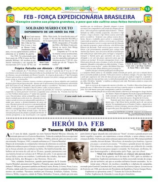 Nº 241 - 31 de Julho/2017 13
SOLDADO MÁRIO COUTO
DEPOIMENTO DE UM HERÓI DA FEB
Mario Couto
na atualidade A bordo do navio Gen. Meigs, Mario
Couto entre o Sgt Diogo Gualberto
de Souza Filho e outro amigo
A casa onde tudo aconteceu
FEB - FORÇA EXPEDICIONÁRIA BRASILEIRA
“Conspira contra sua própria grandeza, o povo que não cultiva seus feitos heróicos”
* Marcos Moretzsohn
Renault Coelho
* Presidente da ANVFEB-BH e da ABPVM - Integrante da Academia de
Historia Militar Terrestre do Brasil - Correspondente do Instituto de
Geografia e História Militar do Brasil
○ ○ ○ ○ ○ ○ ○ ○ ○ ○ ○ ○ ○ ○ ○ ○ ○ ○ ○ ○ ○ ○ ○ ○ ○ ○ ○ ○ ○ ○ ○ ○ ○ ○ ○ ○ ○ ○ ○ ○ ○ ○ ○ ○ ○ ○ ○ ○ ○ ○ ○ ○ ○ ○ ○ ○ ○ ○ ○ ○ ○ ○ ○ ○ ○ ○ ○ ○ ○ ○ ○ ○ ○ ○ ○ ○ ○ ○ ○ ○ ○ ○ ○ ○ ○ ○ ○ ○
HERÓI DA FEB
Aos 21 anos de idade, segundo seu neto Samora Machel Messias Almeida, foi
sorteado para servir o Exército Brasileiro. Tinha ele condição física excepcional
e se destacava nas competições de 1.500m e 5.000m, além de salto em altura e salto
em extensão. Na época, 1942, o mundo enfrentava a 2° Guerra Mundial.
Depois de terminadas as competições internas de atletismo no exército
Euphosino embarcou para a Europa cruzando o Atlântico para enfren-
tar as forças alemãs em combates na Itália. De família humilde, tra-
balhou em lavouras de café até os 20 anos, quando juntamente com
sua família foram ser colonos de 8.500 pés de cafés. Com apenas um
dia na Itália, entrou em combate. Lembrando das cidades, das mon-
tanhas da Itália, dos Bosques e das florestas. Dizia ele:
“Nós, soldados brasileiros, quando participamos da II Grande
Guerra Mundial, passamos por Nápoles e Pompéia, que naquela época
tinham 5.500 anos, passamos também em Monte Casino, Roma, Livorno, Pizza, Lucca
e Pistóia, cidade onde fica o cemitério em que foram enterrados os soldados brasileiros
mortos em combate. Passamos também por Florença, Estáfules, Galeno, Torino,
Gênova, Milão, Laspezia, cidade de Pádua, Bolonha e Veneza, cidade que tem uma
Capitão Adriano
Pires Ribas
2º Tenente EUPHOSINO DE ALMEIDA2º Tenente EUPHOSINO DE ALMEIDA2º Tenente EUPHOSINO DE ALMEIDA2º Tenente EUPHOSINO DE ALMEIDA2º Tenente EUPHOSINO DE ALMEIDA
parte dentro d’água. Quando não estávamos no ”front”, tivemos o grande prazer com
muito orgulho e respeito, em repartirmos a nossa refeição, o nosso almoço com as
crianças da Itália. Na hora que íamos almoçar apareciam cerca de 100 crianças pedindo
comida, eles nos diziam: “Brasiliano, da mandiare pra bambino, cigarete
pra papa e caramelo pra mama.” Tivemos o grande prazer de repartir.
Eles almoçavam conosco, depois enchíamos um caldeirão de comida
que eles levavam para o papai e a mamãe. No Vaticano, em Roma, fo-
mos homenageados e abençoados pelo Papa, que nos disse:
- “Onde tem soldado brasileiro, as crianças não passam fome.”
Com o fim da guerra, em 8 de maio de 1945, após os alemães se
renderem, Euphosino permaneceu na Itália exercendo missão de ocupa-
ção de território, até que os acordos militares fossem assinados. Ao re-
tornar para o Brasil, ele recebeu a medalha e o diploma de campanha,
assinado pelo General Canrobert da Costa, ministro da Guerra à época. Licenciou-se
do Exército em 1946, por decreto do Presidente da República, Eurico Gaspar Dutra.
Euphosino se aposentou como 2° Tenente do Exército Brasileiro.
Enfim. Euphosino de Almeida é a cara do povo brasileiro.
Mário Couto nasceu
em 03 de maio de
1921emBeloHorizonte,
MG. Filho de Teó-
filo Couto e Ana
de Morais Couto.
Atualmentecom96
anos, vive na capital mineira e ainda se
emociona ao se lembrar da guerra.
Em 1943, foi selecionado para
fazer parte do CPM (Centro de Pre-
paração Militar). Ali recebeu as pri-
meiras instruções e em seguida foi
incorporado à 8ª Cia do 10º RI, em
BHte. Mais tarde, foi transferido para a 6ª
Cia do 11º RI, em São João Del-Rei/MG, e
de lá seguiu para o Rio de Janeiro. Em 22/
09/44, integrando o 2º Escalão
da FEB, o Sd Mário Couto em-
barcou no navio Gen Meigs
com destino à Itália.
Enquanto no T.O. da Itá-
lia muitas coisas aconteceram,
mas o fato que mais o mar-
cou foi a patrulha realizada em
Abetaia no dia 17/02/45, cha-
mada por ele de "Trágica Pa-
trulha".
Trágica Patrulha em Abetaia - 17.02.1945
“Sob comando do 2º Ten Bruno Vollmer, nós do 1° pelotão da 6ª Cia do 11° RI
recebemos a missão de fazer uma patrulha na localidade de Vale, localizada logo depois
de Abetaia, nas proximidades de Monte Castello. Às véspera da missão o 2° Sgt Fernando
Fontes apresentou-se ao pelotão e a pedido do tenente veio falar comigo querendo saber
quais eram as orientações.
Às 23:30min o tenente reuniu a turma e perguntou se havia alguém sem condição
de fazer parte da perigosa missão. Apenas um se apresentou e foi prontamente substituído
pelo Sd Francisco de Almeida, meu grande amigo e cozinheiro. Partimos à meia noite.
Eu e o Sd Salvador Claudino Chacon fomos como esclarecedores.
Ao chegarmos em Abetaia uma parte do pelotão foi vistoriar a primeira casa à
esquerda e a outra parte foi vistoriar a segunda casa a direita. Eu, Vivaldo José da Paz
e o Ten Vollmer fomos para o 2° andar da segunda
casa. Encontramos várias armadilhas que tivemos
muito cuidado para não tocá-las. Quando já está-
vamos saindo aconteceu uma grande explosão no 1º
andar que causou o desmoronamento de parte da
casa. Ouvimos gritos de socorro e com muita dificul-
dade, devido à poeira e à grande quantidade de
entulho, conseguimos descer as escadas. Reconhece-
mos a voz do 3º Sgt Otton Arruda Lopes. Ele havia
entrado pela porta dos fundos e pulado um balcão. O
tenente perguntou a sua localização e em seguida
mandou que eu verificasse. Quando cheguei à porta
encontrei um companheiro em estado de choque que me
disse “abri esta porta e explodiu tudo lá dentro”. Entrei.
Sentado no chão à minha esquerda, encontrei o Sgt
Fontes e logo à frente o Sgt Otton estava soterrado
pelos escombros. Somente sua cabeça estava desco-
berta. Iniciei o trabalho para salvar o companheiro
removendo as pedras, tijolos e a terra que o cobriam.
Naquele momento retirei o corpo inerte do Sd Almeida
de cima do sargento, e mais a direita, o do Sd Geraldo
Ribeiro de Resende. Pedi socorro para retirar o Sgt
Otton e fui prontamente atendido pelo colega José
Antônio dos Santos, mas ele estava tão desorientado que
não tinha forças suficientes para carregar o sargento e
transpor o balcão para que saíssemos da casa. Fui
obrigado a ser até um pouco agressivo para que ele
voltasse ao normal. Só assim conseguimos levar o Sgt
Otton para fora da casa e ficamos a salvo do desmoro-
namento. Quando o colocamos no chão ele falou “Couto,
estou com as costas no frio”, então o Sd Ademir Dias dos
Santos colocou uma tábua debaixo para protegê-lo.
Lembro-me que o tenente pediu para ele não gritar
e o sargento Otton calou-se. Os alemães ainda estavam por perto, por isso o tenente havia
feito o estranho pedido ao ferido. Voltei para retirar os demais colegas. Fui até o Sgt Fontes
e pedi que segurasse em volta do meu pescoço para que eu pudesse erguê-lo, e quando o
levantei, uma dse suas pernas caiu e a outra ficou pendurada. Tive que colocá-lo novamente
ao chão. Ele falou “mamãe” e tombou a cabeça já sem vida. Retiramos ainda os corpos dos
Sds Almeida e Resende.
Após os serviços de resgate dos mortos e feridos, eu, Vivaldo e Marcelino fomos para
frente da casa. O Marcelino teve uma crise nervosa e queria atacar os alemães de qualquer
jeito. Foi com muito custo que conseguimos contê-lo e acalmá-lo.
Voltei a minha função de esclarecedor dando cobertura ao mensageiro Jorge Justino
dos Santos. Depois de algumas horas fui à igreja de Bombiana
onde estavam os mortos e também o Sgt Otton, que grave-
mente ferido, foi removido para o hospital de Livorno.
Somente após meu regresso ao Brasil tomei conheci-
mento que o Sgt Otton havia perdido parte de sua perna
direita. Foi mandado para os Estados Unidos, e depois de se
submeter a várias cirurgias, passou a fazer uso permanente
de aparelho para lhe equilibrar a perna”.
 
