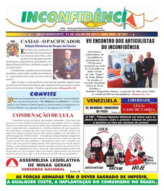 BELO HORIZONTE, 31 DE JULHO DE 2017 - ANO XXIII - Nº 241
AS FORÇAS ARMADAS TÊM O DEVER SAGRADO DE IMPEDIR,
A QUALQUER CUSTO, A IMPLANTAÇÃO DO COMUNISMO NO BRASIL.
Site: www.jornalinconfidencia.com.br
E-mail: jornal@jornalinconfidencia.com.br
OS MEANDROS FINANCEIROS
DO FUSEX PÁGINA 12
PÁGINA 9
PÁGINA 8
CAXIAS–OPACIFICADOR
Em 2003, por ocasião do bi-
centenário de nascimento de
Luís Alves de Lima e Silva, o Du-
quedeCaxias,lançamosuma edi-
ção histórica comemorativa, recordando a ver-
dadeira História Militar e do Brasil, da qual é o
seu maior herói.
Considerando o grande sucesso alcançado,
decidimos, desde então, reeditá-la anualmen-
te, o que faremos mais uma vez neste mês de
agosto.
Após a leitura, se não guardá-la como fonte de consultas, repasse-a para
um professor de História do Brasil, para a biblioteca de sua escola ou ainda,
para um jovem universitário. Desde já, agradecemos. PÁGINAS 24 E 25
Edição Histórica do Duque de Caxias
VII ENCONTRO DOS ARTICULISTAS
DO INCONFIDÊNCIA
Articulistas e
colaboradores do
Inconfidência
participaram do
VII Encontro,
acontecido na tarde
de 14 de julho, no
Salão Cristal,
na sede “Lagoa”
do Clube Militar.
Na ocasião, os
Coronéis Psicólogos
Carlos de Souza
Scheliga e
Rodolpho Heggendorn Donner, receberam das mãos deste Editor
as coletâneas/2016 do Inconfidência – PÁGINAS 14 E 15
LIBERDADE
LULA:
CASO DE CADEIA
PÁGINA 3
O TSE - Tribunal Superior Eleitoral vai entrar para os
ANAIS da história como o primeiro tribunal do planeta
à absolver os réus por excesso de provas!
“Catedrático na arte da astúcia, das manhas e artimanhas, é claro que Lula
procurou se cercar de todas as maneiras para que suas pegadas, rastros e vestigios
não ficassem registrados para fins de futuros questionamentos judiciais. Contando
com o companheirismo, complacência e a bovina obediência de seus seguidores,
ele praticamente conseguiu que tudo o que desejou, fosse realizado sem que suas
impressões digitais ficassem expostas. Mas, será que também a ele não poderia ser
aplicada a figura do “domínio do fato”, tese que ficou consagrada durante o julgamento
do mensalão? Afinal nada era feito sem que ele não aprovasse. Claro que Lula não
“passou recibo”de suas manobras e manipulações para obter os ganhos que
obteve. Mas será que ficou alguma dúvida sobre quem esteve por trás de todas as
ameaças e maracutaias praticadas durante seus dois períodos de governo? Eis a
questão! Sua condenação foi justa e merecida. Toda solidariedade ao nobre Juiz
Sergio Moro por sua coragem e altivez em realizar solitariamente essa travessia
histórica em nosso país. Que os nossos ministros do STF não nos desapontem.”
CONDENAÇÃO DE LULA
ASSEMBLEIA LEGISLATIVA
DE MINAS GERAIS
VERGONHA NACIONAL
Convite
DDDDDando prosseguimento ao debate e às perguntas interrompidas
por ocasião da palestra "Os Militares e a Política", a 30 de
junho, convidamos os participantes e interessados a comparecer no
Círculo Militar, na segunda-feira, 21 de agosto, às 19:30h.
PÁGINA 26
VENEZUELA
 