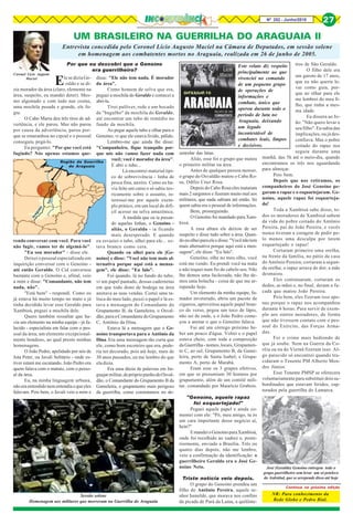 Nº 252 - Junho/2018 27
UM BRASILEIRO NA GUERRILHA DO ARAGUAIA II
Coronel Lício Augusto
Maciel
Entrevista concedida pelo Coronel Lício Augusto Maciel na Câmara de Deputados, em sessão solene
em homenagem aos combatentes mortos no Araguaia, realizada em 26 de junho de 2005.
Região da Guerrilha
do Araguaia
Ele se dizia Ge-
raldo e se di-
zia morador da área (claro, elemento na
área, suspeito, eu mandei deter). Mes-
mo algemado e com tudo nas costas,
uma mochila pesada e grande, ele fu-
giu.
O Cabo Marra deu três tiros de ad-
vertência, e ele parou. Mas não parou
por causa da advertência, parou por-
que se emaranhou no cipoal e o pessoal
conseguiu pegá-lo.
Eu perguntei: "Por que você está
fugindo? Nós apenas estamos que-
rendo conversar com você. Para você
não fugir, vamos ter de algemá-lo".
"Eu sou morador" - disse ele.
Deixei o pessoal especializado em
inquirição conversar com o Genoíno -
até então Geraldo. O Cid conversou
bastante com o Genoíno e, afinal, veio
a mim e disse: "Comandante, não tem
nada, não".
"Está bem" - respondi. Como eu
já estava há muito tempo no mato e já
tinha decidido levar esse Geraldo para
Xambioá, peguei a mochila dele.
Quero também ressaltar que ha-
via um elemento na minha equipe - já fa-
lecido - especialista em falar com o pes-
soal da área; um elemento excepcional-
mente bondoso, ao qual presto minhas
homenagens.
O João Pedro, apelidado por nós de
Jota Peter, ou Javali Solitário - onde es-
tiver estará me escutando. João Pedro era
quem falava com o matuto, com o pesso-
al da área.
Eu, na minha linguagem urbana,
nãoeraentendidonementendiaoqueeles
falavam. Pois bem, o Javali veio a mim e
disse: "Ele não tem nada. É morador
da área".
Como homem de selva que era,
peguei a mochila do Geraldo e comecei a
abri-la.
Tirei pulôver, rede e um bocado
de "bagulho" da mochila do Geraldo,
até encontrar um tubo de remédio no
fundo da mochila.
Ao pegar aquele tubo e olhar para o
Genoíno, vi que ele estava lívido, pálido.
Lembro-me que ainda lhe disse:
"Companheiro, fique tranquilo por-
que nós não vamos fazer nada com
você; você é morador da área".
E abri o tubo...
Lá encontrei material típi-
co de sobrevivência - linha de
pesca fina, anzóis. Como eu ha-
via feito um curso e só sabia teo-
ricamente sobre o assunto, in-
teressei-me por aquele exem-
plo prático, em um local de difí-
cil acesso na selva amazônica.
À medida que eu ia puxan-
do aquelas linhas, o Genoíno -
aliás, o Geraldo - ia ficando
mais desesperado. E quando
eu esvaziei o tubo, olhei para ele... es-
tava branco como cera.
Quando eu olhei para ele [Ge-
noíno] e disse: "Você não tem mais al-
ternativa porque aqui está a mensa-
gem", ele disse: "Eu falo".
Foi quando, lá no fundo do tubo,
vi um papel pautado, dessas cadernetas
em que todo dono de bodega na área
anotava as suas vendas. Cortei uma ta-
lisca do meu lado, puxei o papel e lá es-
tava a mensagem do Comandante do
Grupamento B, da Gameleira, o Osval-
dão, para o Comandante do Grupamento
C, Antônio da Dina.
Estava lá a mensagem que o Ge-
noíno transportava para o Antônio da
Dina. Era uma mensagem tão curta que
ele, como bom escoteiro que era, pode-
ria ter decorado, pois até hoje, mais de
30 anos passados, eu me lembro do que
ela dizia.
Era uma dúzia de palavras em lin-
guajarmilitar,deprópriopunhodoOsval-
dão, o Comandante do Grupamento B da
Gameleira, o grupamento mais perigoso
da guerrilha, como constatamos no de-
senrolar das lutas.
Aliás, esse foi o grupo que matou
o primeiro militar na área.
Antes de qualquer pessoa morrer,
o grupo do Osvaldão matou o Cabo Ro-
sa, Odílio Cruz Rosa.
Depois do Cabo Rosa eles mataram
mais 2 sargentos e fizeram muito mal aos
militares, que nada sabiam até então. Só
quem sabia era o pessoal de informações.
Bem, prosseguindo.
O Genoíno foi mandado para Xam-
bioá.
A essa altura ele deixou de ser
suspeito e disse tudo sobre a área. Quan-
doeuolheiparaeleedisse:"Vocênãotem
mais alternativa porque aqui está a men-
sagem", ele disse: "Eu falo".
Genoíno, olhe no meu olho, você
está me vendo. Eu prendi você na mata
e não toquei num fio de cabelo seu. Não
lhe demos uma facãozada, não lhe de-
mos uma bolacha - coisa de que me ar-
rependo hoje.
Um elemento da minha equipe, fu-
mador inveterado, abriu um pacote de
cigarros, aproveitou aquele papel bran-
co do verso, pegou um toco de lápis,
não sei de onde, e o João Pedro come-
çou a anotar o que o Genoíno falava.
Fui até um córrego próximo be-
ber um pouco d'água. Voltei e o papel
estava cheio, com toda a composição
da Guerrilha - nomes, locais, Grupamen-
to C, ao sul; Grupamento B, da Game-
leira, perto de Santa Isabel; e Grupa-
mento A, perto de Marabá.
Eram esse os 3 grupos efetivos,
em que se presumiam 30 homens por
grupamento, além de um comitê mili-
tar, comandado por Maurício Grabois.
"Genoíno, aquele rapaz
foi esquartejado!"
Peguei aquele papel e ainda co-
mentei com ele: "Pô, meu amigo, tu és
um cara importante desse negócio aí,
hein?"
EmandeioGenoínoparaXambioá,
onde foi recolhido ao xadrez e, poste-
riormente, enviado a Brasília. Três ou
quatro dias depois, não me lembro,
veio a confirmação da identificação: o
guerrilheiro Geraldo era o José Ge-
noíno Neto.
Triste notícia veio depois.
O grupo do Genoíno prendeu um
filho do Antônio Pereira, aquele se-
nhor humilde, que morava nos confins
da picada de Pará da Lama, a quilôme-
Continua na próxima edição
NR: Para conhecimento da
Rede Globo e Pedro Bial.
José (Geraldo) Genoíno entregou todo o
grupo guerrilheiro sem levar um só peteleco
do Asdrúbal, que se arrepende disso até hoje
Este relato diz respeito
principalmente ao que
vivenciei no comando
de um pequeno grupo
de operações de
informações e
combate, único que
operou durante todo o
período de luta no
Araguaia, deixando
um legado
incontestável de
combates leais, limpos
e decisivos.
Sessão solene
Homenagem aos militares que morreram na Guerrilha do Araguaia
tros de São Geraldo.
O filho dele era
um garoto de 17 anos,
que eu não queria le-
var como guia, por-
que ao olhar para ele
me lembrei do meu fi-
lho, que tinha a mes-
ma idade.
Eu dissera ao Jo-
ão: "Não quero levar o
seu filho". Eu sabia das
implicações, ou já des-
confiava. Mas o pobre
coitado do rapaz nos
seguiu durante uma
manhã, das 5h até o meio-dia, quando
encontramos os três nos aguardando
para almoçar.
Pois bem.
Depois que nos retiramos, os
companheiros do José Genoíno pe-
garam o rapaz e o esquartejaram. Ge-
noíno, aquele rapaz foi esquarteja-
do!
Toda a Xambioá sabe disso, to-
dos os moradores de Xambioá sabem
da vida do pobre coitado do Antônio
Pereira, pai do João Pereira, e vocês
nunca tiveram a coragem de pedir pe-
lo menos uma desculpa por terem
esquartejado o rapaz!
Cortaram primeiro uma orelha,
na frente da família, no pátio da casa
do Antônio Pereira; cortaram a segun-
da orelha; o rapaz urrava de dor; a mãe
desmaiou.
Eles continuaram, cortaram os
dedos, as mãos e, no final, deram a fa-
cada que matou João Pereira.
Pois bem, eles fizeram isso ape-
nas porque o rapaz nos acompanhou
durante 6 horas. Para servir de exem-
plo aos outros moradores, de forma
que não tivessem contato com o pes-
soal do Exército, das Forças Arma-
das.
Foi o crime mais hediondo de
que já soube. Nem na Guerra da Co-
réia ou na do Vietnã fizeram isso. Al-
go parecido só encontrei quando tru-
cidaram o Tenente PM Alberto Men-
des Júnior.
Esse Tenente PMSP se oferecera
voluntariamente para substituir dois su-
bordinados que estavam feridos, cap-
turados pela guerrilha do Lamarca.
Por que eu descobri que o Genoíno
era guerrilheiro?
 