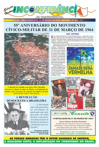 Site: www.jornalinconfidencia.com.br
E-mail: jornal@jornalinconfidencia.com.br
55º ANIVERSÁRIO DO MOVIMENTO
CÍVICO-MILITAR DE 31 DE MARÇO DE 1964
... "a Revolução
não se fêz para man-
ter privilégios de
quem quer que seja,
mas para, em nome
do povo, e em seu fa-
vor, democratizar os
benefícios do desen-
volvimento e da civi-
lização".
(Presidente Castello(Presidente Castello(Presidente Castello(Presidente Castello(Presidente Castello
Branco, discurso de 21 deBranco, discurso de 21 deBranco, discurso de 21 deBranco, discurso de 21 deBranco, discurso de 21 de
abril de 1964)abril de 1964)abril de 1964)abril de 1964)abril de 1964)
A REVOLUÇÃO
DEMOCRÁTICA BRASILEIRA
AOS LEITORESAOS LEITORESAOS LEITORESAOS LEITORESAOS LEITORES
BELO HORIZONTE, 31 DE MARÇO DE 2019 - ANO XXIV - Nº 262
Edição
Histórica
A Marcha da Família com Deus Pela Liberdade
encerrou-se diante do altar da Pátria, na Esplanada do
Castelo, com a presença de centenas de milhares de fiéis.
(Revista Manchete, Abril/64 - Edição Histórica)
AS FORÇAS ARMADAS TÊM O DEVER SAGRADO DE IMPEDIR,
A QUALQUER CUSTO, A IMPLANTAÇÃO DO COMUNISMO NO BRASIL.
São Paulo
Rio de Janeiro
ConviteConviteConviteConviteConvite
Esta “Edição Histórica” é dedicada àqueles que —não tendo vivido a
época que precedeu o Movimento Cívico-Militar de 1964 e, conseqüen-
temente, não conhecendo a verdade dos fatos que marcaram aquele aconte-
cimento—- têm sido o alvo preferencial da mídia facciosa e dos revanchistas,
quando tratam dessa matéria.
O que aqui será apresentado, não são conceitos gerados na caserna.
São manifestações livres, não encomendadas e isentas: são Editoriais,
opiniões, depoimentos,
manifestos e notícias que
retratam o pensamento
dos principais órgãos
formadores de opinião e
de membros da sociedade
brasileira, conclamando
e convocando as Forças
Armadas para uma atua-
ção firme e decisiva na-
quelemomentoimportan-
te da nossa história.
Naquela época a nos-
samídiaeradotadadeum
alto grau de independên-
cia e de nacionalismo e o
seu patriotismo era ge-
nuíno e consciente. Hoje,
vendida e venal...
A
NOSSA
BANDEIRA
A
NOSSA
BANDEIRA
Caros leitores de Belo Horizonte
Considerando que o dia 31 de março é um domingo,
realizaremos a nossa tradicional reunião para relembrar
essa histórica data, que salvou o Brasil em 1964,
na noite de 04 de abril (quinta-feira), no Círculo Militar/BH.
"A REVOLUÇÃO DE 31 DE MARÇO DE 1964"
Compareça e leve um parente,
um amigo e se puder, um professor (a).
Belo Horizonte
 