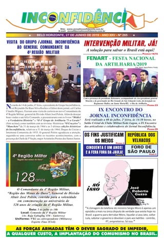 AS FORÇAS ARMADAS TÊM O DEVER SAGRADO DE IMPEDIR,
A QUALQUER CUSTO, A IMPLANTAÇÃO DO COMUNISMO NO BRASIL.
BELO HORIZONTE, 27 DE JUNHO DE 2019 - ANO XXV - Nº 265
Site: www.jornalinconfidencia.com.br
E-mail: jornal@jornalinconfidencia.com.br
“A clonagem do telefone do ministro Sérgio Moro é apenas um
episódio a mais na única disputa de verdade que existe hoje no
Brasil: a guerra para derrubar Moro, liquidar a Lava Jato, soltar
Lula, sabotar o governo e devolver o país aos ladrões - centrão,
PT, empreiteiras. Só isso.”
INTERVENÇÃO MILITAR, JÁ!
A solução para salvar o Brasil está aqui!
PÁGINAS 14/15
PÁGINA 4
PÁGINA 5 PÁGINA 9
PÁGINA 4
CINQUENTA E UM ANOS!
E A FERA FORA DA JAULA!
OS FINS JUSTIFICAM
OS MEIOS
FORO DE
SÃO PAULO
VISITA DO GRUPO /JORNAL INCONFIDÊNCIA
AO GENERAL COMANDANTE DA
4ª REGIÃO MILITAR
O Comandante da 4ª Região Militar,
“Região das Minas do Ouro”, General de Divisão
Altair José Polsin, convida para a solenidade
em comemoração ao aniversário de
128 anos de criação da 4ª Região Militar.
Data: 5 de julho às 10h
Local: Comando da 4ª Região Militar
(Av. Raja Gabaglia, 450 - Gutierrez)
Uniforme: 9ºB2 ou correspondente (Militares)
Esporte Fino (Civil)
REPÚBLICA DOS
VELHACOS
Na tarde de 14 de junho, 6ª feira, o presidente do Grupo Inconfidência,
cel Reynaldo De Biasi Silva Rocha e o Editor deste jornal, cel Carlos
Claudio Miguez, fizeram uma visita de cortesia ao novo Comandante da
4ª Região Militar, general de Divisão Altair José Polsin. Além de desejar
boas vindas e um feliz Comando, o presentearam com os livros “Médici
– a Verdadeira História” e “O 4º Grupo de Artilharia 75 a Cavalo”
(foto acima), como também com as revistas Históricas “O Cruzeiro” e
“Manchete” de 31 de março de 1964 e as 3 últimas edições históricas
do Inconfidência, relativas a 31 de março de 1964, Duque de Caxias e
Intentona Comunista de 1935. O general Polsin agradeceu a atenção,
seguindo-se uma conversa sobre os recentes acontecimentos, com a
presença do Chefe da 5ª Seção, major Aristóteles Prestes dos Santos Junior.
FENART - FESTA NACIONAL
DA ARTILHARIA/2019Foto: Itamar Aguiar/Palácio Piratini
IX ENCONTRO DO
JORNAL INCONFIDÊNCIA
Será realizado a 08 de julho, 2ª feira, às 14:30 horas, no
Salão Cristal do Clube Militar/Sede Lagoa, o IX Encontro
dos articulistas e colaboradores do Jornal Inconfidência.
PÁGINA 23
PÁGINA 26
Com a presença do presidente Bolsonaro, acompanhado do vice-presidente general
Mourão e do governador do Rio Grande do Sul, Eduardo Leite, foi festejado no
Regimento Mallet, em Santa Maria/RS, o Dia da Artilharia
 