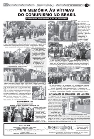 28Nº 284 - Novembro/2020
O então Capitão Reynaldo De Biasi Silva Rocha, Comandante da Tropa do 12º RI,
na tradicional homenagem prestada ao Capitão Benedicto Lopes Bragança,
junto ao seu túmulo no Cemitério do Bonfim, em Belo Horizonte (1973).
EM MEMÓRIA ÀS VÍTIMAS
DO COMUNISMO NO BRASIL
Em Belo Horizonte, os generais Mendes Ribeiro, Sergio Coutinho, Paulo Cesar de
Castro, Amaury Sá Freire de Lima e José Fábrega e a senhora Else Bragança (2003)
Em Belo Horizonte,
a 27 de novembro de 2007,
no Cemitério do Bonfim, a
cerimônia cívico-militar,
promovida pelo General
João Roberto de Oliveira,
Comandante da 4ª RM, em
homenagem ao capitão
Benedicto Lopes
Bragança, assassinado
covardemente em 27
de novembro de 1935,
no Rio de Janeiro,
pelos comunistas.
Solenidades acontecidas a 27 de novembro
Cel Ustra, Gen. Amaury, Cel Abbês, Mauro Bragança
e representantes da AREB (BH/2006)
Em Belo Horizonte,
a tradicional
homenagem prestada
ao Capitão Benedicto
Lopes Bragança, no
Cemitério do Bonfim,
pelos Generais-de-
Divisão Amaury Sá
Freire de Lima e José
Mário Facioli,
Comandante da
4ª RM e sobrinhos,
Mauro e Cláudio
Bragança (2008)
Foto: ST Camargo
Em 2009, o 24º BC
rememorou a Intentona,
com as seguintes ativi-
dades: · Culto ecumênico
· Palestra (Des. Alberto
Tavares, Of R2) · Forma-
tura (com a presença do
prefeito de São Luís, João
Castelo) – leitura da Or-
dem-do-Dia e desfile da
tropa · Coquetel
Esperamos que o
exemplo do desejo de per-
petuação do culto à histó-
rica data, levada a efeito pelo valoroso Comandante da Unidade, Ten Cel
CARLOS HENRIQUE GUEDES, neto do Gen Carlos Luís Guedes, Comandante
da ID/4 e um dos líderes do Movimento de 1964, seja nos anos vindouros, uma
inspiração na data de celebração do evento em tela.
24º BATALHÃO DE CAÇADORES - SÃO LUÍS / MA
Ten Cel Guedes, Comandante do 24º BC
Os artigos assinados são de inteira responsabilidade de seus autores.
Permitida a reprodução desde que citada a fonte.
Envelopamento autorizado
Pode ser aberto pela ECT
SANTA MARIA / RS
Exaltação aos Heróis da Intentona Comunista de 1935
RESERVA ENCOURAÇADA
Capitães Danilo, Flores
e Sampaio, General
Boabaid e Coronel
Leiria, representando o
General Miotto,
Comandante da 3ª DE.
Observe-se o Momento
Monumento ultrajado
com a pintura em
vermelho da foice e do
martelo, símbolo
comunista (27/11/2013)
Em Belo Horizonte, a 27 de novembro de 2014 no Cemitério do Bonfim, a
homenagem prestada pelo Comandante da 4ª Região Militar, General de
Divisão Mario Lucio Araujo, seu Estado-Maior e Comandantes das
Organizações Militares da Guarnição e pelos militares da Reserva do Exército
ao Capitão Benedicto Lopes Bragança, assassinado no Rio de Janeiro
CNPJ: 11.843.412/0001-00
EXPEDIENTE
Editor/Redator: Coronel Carlos Claudio Miguez
Jornalista Responsável: 17646/MG
Telefone (31) 3344-1500 / 99957-3534 - E-mail: jornal@jornalinconfidencia.com.br
Rua Xingu, 497 - Alto Santa Lúcia - CEP 30.360-690 - Belo Horizonte - MG
Circulação Dirigida
Impressão: Sempre Serviços Gráficos Ltda
OMONUMENTO VOTIVO às vítimas da In-
tentona Comunista de 1935, foi erguido em
1968, por iniciativa do Ministro do Exército, general-
de-Exército Aurélio de Lyra Tavares para "perpe-
tuar em praça pública, a homenagem do povo
àqueles que souberam lutar e morrer pela sua liber-
dade", no Rio de Janeiro, na Praia Vermelha.
Anteriormente, a solenidade era realizada no mauso-
léu do cemitério São João Batista, em Botafogo.
Em Belo Horizonte, no Cemitério do Bonfim, a homenagem prestada por
iniciativa do Grupo Inconfidência, AREB, Reserva do Exército e civis, na
manhã de 27 de novembro/2019, ao Capitão Benedicto Lopes Bragança,
assassinado no Rio de Janeiro, em virtude da ausência do Comando da 4ª
Região Militar pelo terceiro ano consecutivo
 