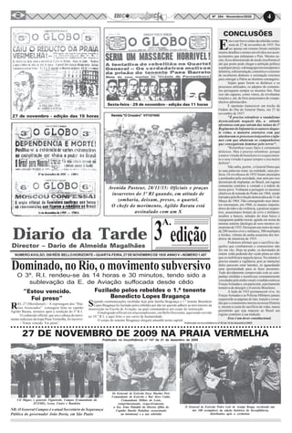 4Nº 284 - Novembro/2020
27 de novembro - edição das 15 horas
Sexta-feira - 29 de novembro - edição das 11 horas
E
ste é um breve relato da rebelião comu-
nista de 27 de novembro de 1935. Por
ser apenas um resumo foram omitidos
muitos detalhes e nomes envolvidos nos acon-
tecimentos que enlutaram o País. Mesmo as-
sim, ficou demonstrado de modo insofismável
até que ponto pode chegar a ambição política
aqualquerpreço,ademagogiainconseqüentee
deletéria,adissimulação,amentiraeocinismo
de receberem dinheiro e orientação externos
para entregar a Pátria ao domínio estrangeiro.
Sejam quais forem os disfarces e os
processos utilizados, os adeptos do comunis-
mo perseguem sempre os mesmos fins. Para
isso são capazes, como vimos, de revoltantes
traições e, até, de frios assassinatos de compa-
nheiros adormecidos.
É oportuno transcrever um trecho da
Ordem do Dia do General Dutra, em 27 de
novembro de 1937:
"É preciso relembrar o vandalismo
desencadeado naquele dia, a atitude
afrontosa com que saíram das ruínas do 3º
Regimento de Infantaria os autores daque-
le crime, a maneira ostensiva com que
alardeavam os processos traiçoeiros e infa-
mes com que abateram os companheiros
que conseguiram dominar pelo terror".
"Relembrar esses fatos é certamente
doloroso. Mas é preciso relembrar, porque
a maior virtude do brasileiro é o esquecimen-
to e essa virtude é quase sempre o seu maior
defeito".
Não sabia, porém , o General Dutra que
as suas palavras eram, na realidade, uma pro-
fecia. Os revoltosos de 1935 foram anistiados
e perdoados pela sociedade, mas nem por isso
desistiram de implantar, no Brasil, um regime
comunista contrário à vontade e à índole do
nosso povo. Voltaram a perseguir os mesmos
objetivos de tomada do Poder em 1964, sendo
barradospelaRevoluçãodemocráticade31de
Março de 1964. Não conseguindo seus inten-
tos retornaram, em 1968, os insanos importa-
dores do ódio e da violência, a praticar seqües-
tros, assassinatos brutais de civis e militares,
assaltos a bancos, atitudes do mais baixo e
repugnante padrão moral, agindo em nome da
mesma soturna ideologia de seus mestres co-
munistasde1935.Deixaramumrastrodemais
de 200 mortos civis e militares, 500 mutilados
e feridos, vítimas da sanha assassina dos her-
deiros da intentona de 1935.
Podemos afirmar que o sacrifício da-
queles que combateram o comunismo não
foi em vão. Hoje no poder, os derrotados de
ontem estão podendo dar vazão plena ao ódio
que os mobilizara naquela época. No entanto é
preciso manter a vigilância, pois as intenções
deles parecem estar latentes, só aguardando
uma oportunidade para se fazer presentes.
Tudo devidamente comprovado com as cam-
panhas sórdidas e mentirosas constantemente
veiculadaspelamídiavenalevendidacontraas
ForçasArmadase,emparticular,apermanente
tentativa de denegrir o Exército Brasileiro.
A lição de 1935 permanecerá viva. As
Forças Armadas e as Polícias Militares jamais
esquecerão as páginas de luto, traição e covar-
dia que o comunismo inseriu na nossa História
e, mesmo à custa do sacrifício de vidas, nunca
permitirão que seja imposto ao Brasil um
regime contrário à sua tradição.
Esse é um dever constitucional.
Avenida Pasteur, 28/11/35: Oficiais e praças
insurretos do 3º RI quando, em atitude de
zombaria, deixam, presos, o quartel.
O chefe do movimento, Agildo Barata está
assinalado com um X
edição
A.
3
NUMEROAVULSO:200RÉIS BELLOHORIZONTE–QUARTA-FEIRA,27DENOVEMBRODE1935 ANNOV–NÚMERO1.457
Dominado, no Rio, o movimento subversivo
O 3º. R.I. rendeu-se às 14 horas e 30 minutos, tendo sido a
sublevação da E. de Aviação suffocada desde cêdo
“Estou vencido.
Fui preso”
RIO, 27 (Meridional) – A reprotagem dos “Diá-
rios Associados” conseguiu falar ao capitão
Agildo Barata, minutos após a rendição do 3º R.I.
O conhecido official, que era o cabeça do movi-
mento sedicioso da tropa Praia Vermelha, foi incisivo:
- “Estou vencido. Fui preso”.
Fuzilado pelos rebeldes o 1.º tenente
Benedicto Lopes Bragança
Segundo communicações recebidas hoje pela família Bragrança o 1.º tenente Benedicto
Lopes Bragança foi fuzilado pelos rebeldes por não ter querido adherir ao movimento da
insurreição na Escola de Aviação, na qual commandava um corpo de instrucção.
O malogrado official era relacionadissimo, em Bello Horizonte, aqui tendo servido
no 10.º R.I, e aqui feito o seu curso de humanidade.
O corpo do tenente Bragança chegará amanhã nesta capital.
Revista "O Cruzeiro" 07/12/1935Revista "O Cruzeiro" 07/12/1935Revista "O Cruzeiro" 07/12/1935Revista "O Cruzeiro" 07/12/1935Revista "O Cruzeiro" 07/12/1935
CONCLUSÕES
Publicado no Inconfidência nº 63 de 10 de dezembro/2003
4
O |General de Exército Pedro Luís de Araújo Braga, recebendo um
dos 200 exemplares da edição histórica do Inconfidência,
distribuídos após a cerimônia
Cel Miguez e generais Figueiredo, Campos (Comandante da
ECEME), Lessa, Castro e Bandeira
Os Generais de Exército Enzo Martins Peri,
Comandante do Exército e Rui Alves Catão,
Comandante Militar do Leste,
cumprimentando, respectivamente,
a Sra. Irma Paladini da Silveira (filha do
Capitão Danilo Paladini, assassinado
na intentona) e a sua sobrinha
○ ○ ○ ○ ○ ○ ○ ○ ○ ○ ○ ○ ○ ○ ○ ○ ○ ○ ○ ○ ○ ○ ○ ○ ○ ○ ○ ○ ○ ○ ○ ○ ○ ○ ○ ○ ○ ○ ○ ○ ○ ○ ○ ○ ○ ○ ○ ○ ○ ○ ○ ○ ○ ○ ○ ○ ○ ○ ○ ○ ○ ○ ○ ○ ○ ○ ○ ○ ○ ○ ○ ○ ○ ○ ○ ○ ○ ○ ○ ○ ○ ○ ○ ○ ○ ○ ○ ○
27 DE NOVEMBRO DE 2009 NA PRAIA VERMELHA
NR: O General Campos é o atual Secretário de Segurança
Pública do governador João Doria, em São Paulo
Publicado no Inconfidência nº 147 de 21 de dezembro de 2009
 