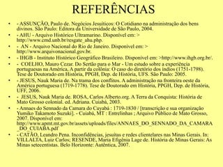 REFERÊNCIAS
• - ASSUNÇÃO, Paulo de. Negócios Jesuíticos: O Cotidiano na administração dos bens
divinos. São Paulo: Editora da Universidade de São Paulo, 2004.
• - AHU - Arquivo Histórico Ultramarino. Disponível em: >
http://www.cmd.unb.br/resgate_ahu.php.
• - AN - Arquivo Nacional do Rio de Janeiro. Disponível em: >
http://www.arquivonacional.gov.br.
• - IHGB - Instituto Histórico Geográfico Brasileiro. Disponível em: >http://www.ihgb.org.br/.
• - COELHO, Mauro Cezar. Do Sertão para o Mar - Um estudo sobre a experiência
portuguesas na América, A partir da colônia: O caso do diretório dos índios (1751-1798).
Tese de Doutorado em História, PPGH, Dep. de História, UFS. São Paulo: 2005.
• - JESUS, Nauk Maria de. Na trama dos conflitos. A administração na fronteira oeste da
América portuguesa (1719-1778). Tese de Doutorado em História, PPGH, Dep. de História,
UFF, 2006.
• - JESUS, Nauk Maria de. ROSA, Carlos Alberto.org. A Terra da Conquista: História de
Mato Grosso colonial. ed. Adriana. Cuiabá, 2003.
• - Annaes do Sennado da Camara do Cuyabá : 1719-1830 / [transcrição e sua organização
Yumiko Takamoto Suzuki]. - Cuiabá, MT : Entrelinhas ; Arquivo Público de Mato Grosso,
2007. Disponível em:
http://www.apmt.mt.gov.br/assets/uploads/files/ANNAES_DO_SENNADO_DA_CAMARA
_DO_CUIABA.pdf
• - CATÃO, Leandro Pena. Inconfidências, jesuítas e redes clientelares nas Minas Gerais. In:
VILLALTA, Luiz Carlos; RESENDE, Maria Efigênia Lage de. História de Minas Gerais: As
Minas setecentistas. Belo Horizonte: Autêntica, 2007.
 