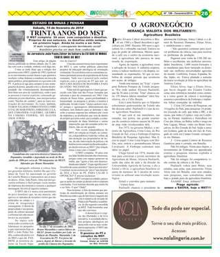 Nº 199 - Fevereiro/2014

O AGRONEGÓCIO

ESTADO DE MINAS // PENSAR
Sábado, 15 de fevereiro de 2014

TRINTA ANOS DO MST

O MST completa 30 anos com conquistas e desafios.
Próprios de sua natureza, os desafios estão sempre
em primeiro lugar. Ainda há muito a ser feito.

O mais respeitado e consequente movimento social
brasileiro precisa ser mais bem conhecido

Ao Jornalista João Paulo,Editor de Cultura do ESTADO DE MINAS
TRINTA ANOS DO MST

Esse artigo, de página
inteira, publicado no último sábado, dia 15, não
faz coro com a verdade, embora você diga isto.
Como se pode dizer que a relação dos
governos com o MST, a partir de 1985, é policial
se os movimentos sociais fazem o que querem e
recebem verbas federais e estaduais em troca de
apoio político, principalmente se o governo é do
PT. A polícia só age para cumprir as tais reintegrações de posse, quando a lei e o direito de propriedade são criminosamente desrespeitados.
Sem falar nos atos de vandalismo, onde o que
se procura é o terror explícito, colocando geralmente jovens idealistas , mas inexperientes
como "buchas de canhão", para as reais motivações do movimento. Às vezes, também,
TEMOS VELHOS COMBATENTES COMO
O TAL DE MARANHÃO, AMIGO DE LULA,
QUE COMANDOU O QUEBRA - QUEBRA
NA CÂMARA FEDERAL, HÁ ALGUNS
ANOS ATRÁS.

rior de Guerra?
Uma das características mais importantes
do MST é, com verbas públicas, patrocinar
projetos de educação ideológica de orientação
comunista. Os convênios com os comunistas cubanos permitem trocas de experiências de forma
constante. Tudo isso é possível pelo conluio
explícito com o governo do PT que tem no
MST UMA MASSA DE MANOBRA PARA
QUANDO NECESSITAR.
Falar mal do agronegócio é meio que parecido com falar mal das Forças Armadas que
salvaram o país do comunismo em 1964. Uma
seleção de frases feitas , pouca profundidade e
honestidade na pesquisa e, pronto, a matéria é
publicada. Só não é tanto "chutar cachorro morto" porque o agronegócio, diferentemente dos
militares, tem dinheiro para se defender e não
sofre a censura imposta aos militares por vocês
da imprensa e as proibições que vem de dentro
do próprio governo como, por exemplo, a comemoração de datas históricas e outras
imposições que são acatadas pelos militares, não sei até quando.
Não existe independência do
MST em relação ao Estado, ao contrário, a dependência é total das verbas, da
não proteção aos proprietários de terras, da não intervenção da polícia e da
leniência em cumprir as decisões judiciais desfavoráveis ao MST. Que relação
tensa é essa com o Estado?
O MST completa 30 anos com
Vandalismo dos sem terra destroi a Câmara dos
seu líder Stédile dizendo alto e bom tom,
Deputados, invadida e depredada na tarde de 06 de
porque conta com espaço generoso na
junho de 2006 por cerca de 700 integrantes do MLST, mídia, que "agora a luta será desencaliderados por Bruno Maranhão
deada nas cidades". O que significa isso?
Invasões de casas e prédios? Apoio aos sem teto?
No parágrafo referente à crítica feita
Constituir-se em exército do "povo" nas eleições
aos governos militares, lembro-lhe que o Esde 2014, a favor do PT, PARA CALAR A
tatuto da Terra foi sancionado no governo
OPOSIÇÃO? É preciso esclarecer.
de Castello Branco e representou um avanço
Já que o MST vem para as cidades, parece
na época. Aliás, João Paulo, falar mal dos goque as ações no campo já deram certo e estariam
vernos militares é fácil porque vocês mesmo
concluídas. Você termina dizendo que muito há
da imprensa decretaram a censura a qualquer
a ser feito. O que? Onde?
mensagem favorável àqueles tempos.
Para terminar: a foto da menina que parO MST não é e nunca será patrimônio
ticipa da manifestação da última semana em
do povo brasileiro que, na sua maioria, não
Brasília esconde o que de fato houve naquele dia
aprova os métodos de invasões e terror que são
com a tentativa de invasão do
Foto: Agência Estado
praticados no campo e o
Palácio do Planalto e a audiênclima de insegurança
cia do dia seguinte concedida
consequente. O direito de
ao MST. Tudo bonitinho, mas
propriedade é um pressuque não convence.
posto da cultura nacional
A democracia é o regie reformar isto não enconme das liberdades e da livre
tra eco na sociedade.
iniciativa. A sociedade não toNo tópico refelera projetos ideológicos em
rente a não existência de
desacordo com as suas verdalideranças eu pergunto:
No dia 17 de novembro de 2005,
deiras aspirações. O MST não
o que representa hoje no Bruno Maranhão e outros líderes do é democrático.
MST o João Pedro Sté- MLST foram recebidos por Lula no
O governo do PT é
dile, conhecido porta voz Palácio do Planalto. Maranhão é da
cúmplice do MST.
do MST e que até, PASExecutiva do PT. Foi preso há
Luiz Carlos Loureiro
MEM, já ministrou pa- pouco, depois de liderar a invasão do
Coronel, Diretor da AOR-EB
em Belo Horizonte
lestra na Escola Supeprédio da Câmara dos Deputados.

26

P

HERANÇA MALDITA DOS MILITARES!!!:
Agricultura Brasileira

edro Álvares Cabral descobriu o Brasil em 1500 e o Brasil descobriu a agricultura em 2000. Durante 500 anos a agricultura foi o rebotalho nacional. Entrava no
jogo do poder de sobremesa. Mesmo quando o café era o centro da economia nacional, a agricultura não passava de uma
moeda de exportação.
Agora, de repente, a agricultura virou
a salvação da lavoura. A indústria emperra,
cresce a índices medíocres e ela dispara, comandando as exportações. Só que os neobobos de sempre pensam que aconteceu
por acaso, de milagre.
Ainda esta semana, na “Veja”, o pomposo Roberto Pompeu de Toledo pergunta “Por onde andará Alysson Paulinelli,
que há 30 anos a revista `Time’ elencou entre 150 futuros líderes mundiais” (dois brasileiros, ele e Célio Borja).
Esta é uma história que os felpudos
sobrenomes quatrocentões de Toledo não
lhe deixam saber. Paulinelli é o pai da nova agricultura brasileira.
O que está aí nas manchetes, nas
estradas, nos portos, nas gordas estatísticas do comércio externo nasceu há 30 anos
de uma visão revolucionária dele.
Em 1973, no governo Médici, o ministro da Agricultura, Cirne Lima, do Rio
Grande do Sul, criou a Embrapa (Empresa
Brasileira de Pesquisas Agrícolas). Mas ficou no papel. Cirne Lima brigou com Delfim, saiu, entrou o pernambucano Moura
Cavalcanti. A Embrapa continuou uma
idéia no papel.
Chega Geisel em 1974, manda chamar para conversar o jovem secretário da
Agricultura de Minas, Alysson Paulinelli,
saído das salas de aula e da direção da
Universidade Agrícola de Lavras, e diz a
Geisel o óbvio: a agricultura brasileira só
sairia da mesmice de 5 séculos de extrativismo se sofresse uma revolução tecnológica.
Geisel o convidou para ministro:
- Vamos fazer.
Paulinelli chamou o presidente da

adormecida Embrapa, Irineu Cabral, e o diretor de Recursos Humanos, Eliseu Alves,
e estabeleceram o rumo:
- Não queremos cientistas para resolver problemas da ciência, mas para resolver
os problemas da produção.
Pegaram uma verba de US$ 200 milhões e escolheram, nas melhores universidades brasileiras, 1.600 recém-formados e
os mandaram para fazer mestrado ou doutorado nas melhores universidades agrícolas
do mundo: Califórnia, França, Espanha, Índia, Japão, etc. Estava plantada a semente
da maior revolução já feita na agricultura da
América Latina.
Eliseu Alves, logo o Eliseu Alves,
que havia chegado dos Estados Unidos
como uma referência mundial como cientista e como gestor de ciência e tecnologia,
assumiu a presidência da Embrapa e implantou linhas avançadas de trabalho:
1 - Criou 14 Centros de Pesquisas, em
14 regiões do País, para pesquisar 14 produtos (exceção do café, que tinha o IBC, e do
cacau, que tinha a Ceplac): soja em Londrina, no Paraná; mandioca e fruticultura em
Cruz das Almas, na Bahia; milho e sorgo em
Sete Lagoas, Minas; vinho em Bento Gonçalves, no Rio Grande do Sul; feijão e arroz
em Goiânia; gado de leite em Juiz de Fora;
gado de corte em Campo Grande; seringueira em Manaus.
2 - Criou quatro Centros de Recursos
Genéticos para o cerrado, em Brasília.
Não foi milagre. Trinta anos depois, o
investimento da Embrapa em aprendizado
externo e pesquisas internas explodiu a
agricultura brasileira.
Não foi milagre, foi competência, visão correta da ciência e do País.
Paulinelli voltou para Minas, seus
estudos, suas aulas, suas assessorias. Eliseu
Alves está em Brasília, com seus estudos,
suas pesquisas, suas consultorias, ainda
hoje o grande guru da agricultura brasileira.
AAAhhh! Esses militares!!!!!
Praga agrícola:
ontem a SAÚVA, hoje o MST!!!

 