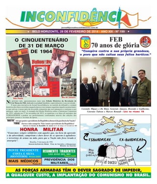 jornal@jornalinconfidencia.com.br

l

BELO HORIZONTE, 28 DE FEVEREIRO DE 2014 - ANO XIX - Nº 199

l

FEB
70 anos de glória

O CINQUENTENÁRIO
DE 31 DE MARÇO
DE 1964

"Conspira contra a sua própria grandeza,
o povo que não cultua seus feitos heróicos."

Rio de Janeiro
São Paulo
o próximo mês, apresentaremos mais uma Edição Histórica da Revolução de
31 de Março de 1964, dedicada à sociedade brasileira, especialmente à sua juventude.
É mais uma iniciativa do Jornal Inconfidência, no sentido de difundir a verdade
histórica dos fatos ocorridos naquela época e nos tempos seguintes àquele acontecimento que salvou o nosso país da investida comunista que nos ameaçava e continua a nos
ameaçar, cada vez mais. A exemplo da Edição Histórica sobre a Intentona Comunista
de 1935, editada em 27 de novembro de 2013, as matérias e os fatos ali narrados são
VERDADEIROS e podem ser perfeitamente confirmados através das edições dos
principais jornais e revistas da época.

N

Coronéis Miguez e De Biasi, Generais Amaury, Rosendo e Guilherme,
Veterano Taitson e Marcos Renault - LEIA NA PÁGINA 16

"BASTA!" Até que ponto o presidente da República abusará da paciência da Nação?
"FORA!" Jurou e não cumpriu. Não é mais o presidente da República!

Editoriais do Correio da Manhã/Rio de Janeiro de 31 de março e 01 de abril de 1964

HONRA

MILITAR

“Estaremos sempre solidários com aqueles que, na hora da agressão
e da adversidade, cumpriram o duro dever de se oporem à agitadores
e terroristas de armas na mão, para que a Nação não fosse levada à
anarquia”.
Brasília, 31 de março de 1981

General-de-Exército Walter Pires de Carvalho e Albuquerque
Ministro do Exército

PONTE PRESIDENTE
COSTA E SILVA

REGIMENTO TIRADENTES

MAIS MÉDICOS

PREVIDÊNCIA DOS
MILITARESP
31

(RIO/NITERÓI)

PÁGINAS 22/23

PÁGINA 27

SÃO JOÃO DEL REI

PÁGINAS 24/25

ÁGINA

AS FORÇAS ARMADAS TÊM O DEVER SAGRADO DE IMPEDIR,
A QUALQUER CUSTO, A IMPLANTAÇÃO DO COMUNISMO NO BRASIL.

 
