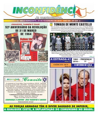 BELO HORIZONTE, 29 DE FEVEREIRO DE 2016 - ANO XXI - Nº 224
AS FORÇAS ARMADAS TÊM O DEVER SAGRADO DE IMPEDIR,
A QUALQUER CUSTO, A IMPLANTAÇÃO DO COMUNISMO NO BRASIL.
Site: www.jornalinconfidencia.com.br
E-mail: jornal@jornalinconfidencia.com.br
No próximo mês, apresentaremos mais uma Edição Histórica da Revolução de 31 de
Março de 1964, dedicada à população brasileira, especialmente à sua juventude.
É mais uma iniciativa do Jornal Inconfidência, no sentido de difundir a verdade
histórica dos fatos ocorridos naquela época e nos tempos seguintes àquele acontecimen-
to que salvou o nosso país da investida comunista que nos ameaçava e continua a nos
ameaçar, cada vez mais. A exemplo da Edição Histórica sobre a Intentona Comunista
de 1935, editada em 27 de novembro de 2015, as matérias e os fatos ali narrados são
VERDADEIROS e podem ser perfeitamente confirmados através das edições dos
principais jornais e revistas da época.
52º ANIVERSÁRIO DA REVOLUÇÃO
DE 31 DE MARÇO
DE 1964
São Paulo
Rio de Janeiro
ConviteConviteConviteConviteConvite
Os presidentes do Círculo Militar, Grupo Inconfidência, AOR-EB - Associação
dos Oficiais da Reserva/BH, ANVFEB/BH - Associação Nacional dos Veteranos
da FEB, ABEMIFA - Associação Beneficente dos Militares das Forças Armadas,
Associação dos Ex-Combatentes do Brasil/BH, AREB/BH - Associação dos
Reservistas do Brasil, Círculo Monárquico/MG, Clube de Subtenentes e
Sargentos/BH e ABMIGAer - Associação Beneficente dos Militares Inativos e
Graduados da Aeronáutica convidam seus assinantes, associados e
integrantes para assistir a palestra
"COMEMORAÇÃODAREVOLUÇÃODE31DEMARÇODE1964".
Data: 31 de Março - Quinta-Feira - Hora:19:30
Local: Círculo Militar de Belo Horizonte/MG
COMPAREÇA E CONVIDE SEUS PARENTES E AMIGOS.
Estacionamento no local Quando serão responsabilizados e presos?
ESQUECER, TAMBÉM É TRAIR! TOMADA DE MONTE CASTELLO
A ESTRADA 47
EXÉRCITO OCO
1964 – PRESENÇA!
2016 – ??
O INFERNO DE LULA
PÁGINA 14
PÁGINA 14
PÁGINA 5
PÁGINA 13
Em solenidade realizada na manhã de 24 de fevereiro, a 4ª Região Militar
comemorou o 71º aniversário da Tomada de Monte Castello, uma das mais
notáveis façanhas da Força Expedicionária Brasileira (FEB) na campanha
da Itália, durante a 2ª Guerra Mundial.
O presidente da ANVFEB/BH Marcos Renault, os Veteranos Mario Secundino Barbosa,
Hélio do Espírito Santo, Paulo Santana, Flávio da Mata Moreira, Rafael Inácio Braz,
Manoel Gerônimo Campos e Mario Couto e ao centro,
o General Scheneider, Comandante da 4ª RM PÁGINA 15
 