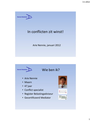 3-1-2012




      In conflicten zit winst!


           Arie Nennie, januari 2012




                   Wie ben ik?

•   Arie Nennie
•   Maarn
•   47 jaar
•   Conflict specialist
•   Register Belastingadviseur
•   Gecertificeerd Mediator




                                             1
 