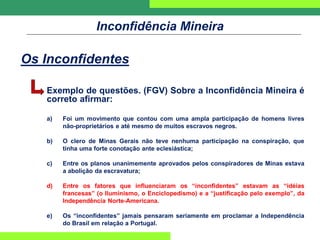 Inconfidência Mineira
Os Inconfidentes
Exemplo de questões. (FGV) Sobre a Inconfidência Mineira é
correto afirmar:
a) Foi um movimento que contou com uma ampla participação de homens livres
não-proprietários e até mesmo de muitos escravos negros.
b) O clero de Minas Gerais não teve nenhuma participação na conspiração, que
tinha uma forte conotação ante eclesiástica;
c) Entre os planos unanimemente aprovados pelos conspiradores de Minas estava
a abolição da escravatura;
d) Entre os fatores que influenciaram os “inconfidentes” estavam as “idéias
francesas” (o Iluminismo, o Enciclopedismo) e a “justificação pelo exemplo”, da
Independência Norte-Americana.
e) Os “inconfidentes” jamais pensaram seriamente em proclamar a Independência
do Brasil em relação a Portugal.
 