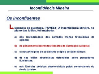 Inconfidência Mineira
Os Inconfidentes
Exemplo de questões. (FUVEST) A Inconfidência Mineira, no
plano das idéias, foi inspirada:
a) nas reivindicações das camadas menos favorecidas da
colônia;
b) no pensamento liberal dos filósofos da ilustração européia;
c) c) nos princípios do socialismo utópico de Saint-Simon;
d) d) nas idéias absolutistas defendidas pelos pensadores
iluministas;
e) nas fórmulas políticas desenvolvidas pelos comerciantes do
rio de Janeiro.
 