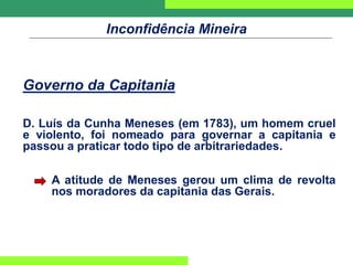 Inconfidência Mineira
Governo da Capitania
D. Luís da Cunha Meneses (em 1783), um homem cruel
e violento, foi nomeado para governar a capitania e
passou a praticar todo tipo de arbitrariedades.
A atitude de Meneses gerou um clima de revolta
nos moradores da capitania das Gerais.
 