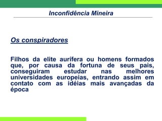 Inconfidência Mineira
Os conspiradores
Filhos da elite aurífera ou homens formados
que, por causa da fortuna de seus pais,
conseguiram estudar nas melhores
universidades europeias, entrando assim em
contato com as idéias mais avançadas da
época
 